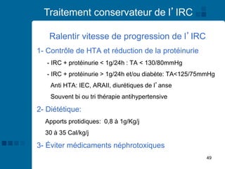 49
Traitement conservateur de l’IRC
Ralentir vitesse de progression de l’IRC
1- Contrôle de HTA et réduction de la protéinurie
- IRC + protéinurie < 1g/24h : TA < 130/80mmHg
- IRC + protéinurie > 1g/24h et/ou diabète: TA<125/75mmHg
Anti HTA: IEC, ARAII, diurétiques de l’anse
Souvent bi ou tri thérapie antihypertensive
2- Diététique:
Apports protidiques: 0,8 à 1g/Kg/j
30 à 35 Cal/kg/j
3- Éviter médicaments néphrotoxiques
 