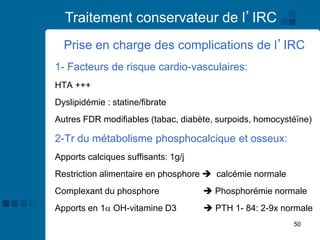 50
Traitement conservateur de l’IRC
Prise en charge des complications de l’IRC
1- Facteurs de risque cardio-vasculaires:
HTA +++
Dyslipidémie : statine/fibrate
Autres FDR modifiables (tabac, diabète, surpoids, homocystéïne)
2-Tr du métabolisme phosphocalcique et osseux:
Apports calciques suffisants: 1g/j
Restriction alimentaire en phosphore ➔ calcémie normale
Complexant du phosphore ➔ Phosphorémie normale
Apports en 1 OH-vitamine D3 ➔ PTH 1- 84: 2-9x normale
 
