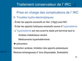52
Traitement conservateur de l’IRC
Prise en charge des complications de l’IRC
5- Troubles hydro-électrolytiques:
- Éviter les apports excessifs en Na+ (>6g/j) sauf NIC
- Éviter les apports hydriques excessifs source d’hyponatrémie
- L’hyperkaliémie est rare avant le stade pré-terminal sauf si:
Acidose métabolique sévère
Médicaments hyperkaliémiants
➔ prévention:
Correction acidose, limitation des apports potassiques
Résines échangeuses d’ions (Kayexalate, Sorbistérit)
 