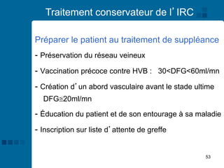 53
Traitement conservateur de l’IRC
Préparer le patient au traitement de suppléance
- Préservation du réseau veineux
- Vaccination précoce contre HVB : 30<DFG<60ml/mn
- Création d’un abord vasculaire avant le stade ultime
DFG20ml/mn
- Éducation du patient et de son entourage à sa maladie
- Inscription sur liste d’attente de greffe
 