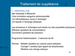 56
Traitement de suppléance
L’ HÉMODIALYSE:
elle nécessite 3 éléments:
-Une circulation sanguine extracorporelle
-Un hémodialyseur (zone d’échange)
-Un liquide d’échange (dialysat)
Les processus d’échanges sont basés sur des propriétés physiques:
Diffusion (gradient de concentration)
Convection (gradient de pression)
Programme hebdomadaire : 3 séances de 4h
Permet: Rétablir équilibre du volume extra-cellulaire
Corriger l’acidose (par apport de bicarbonate)
Réaliser une charge calcique
 