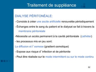 62
Traitement de suppléance
DIALYSE PÉRITONÉALE:
- Consiste à créer une ascite artificielle renouvelée périodiquement
- Échanges entre le sang du patient et le dialysat se fait à travers la
membrane péritonéale
-Nécessite un accès permanent à la cavité péritonéale (cathéter)
- les processus mis en jeu sont:
La diffusion et l’osmose (gradient osmotique)
- Expose aux risque d’infection et de péritonite
- Peut être réalisée sur le mode intermittent ou sur le mode continu
 