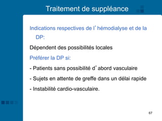 67
Traitement de suppléance
Indications respectives de l’hémodialyse et de la
DP:
Dépendent des possibilités locales
Préférer la DP si:
- Patients sans possibilité d’abord vasculaire
- Sujets en attente de greffe dans un délai rapide
- Instabilité cardio-vasculaire.
 
