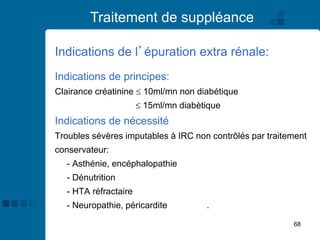 68
Traitement de suppléance
Indications de l’épuration extra rénale:
Indications de principes:
Clairance créatinine  10ml/mn non diabétique
 15ml/mn diabètique
Indications de nécessité
Troubles sévères imputables à IRC non contrôlés par traitement
conservateur:
- Asthénie, encéphalopathie
- Dénutrition
- HTA réfractaire
- Neuropathie, péricardite urémique.
 