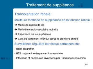 69
Traitement de suppléance
Transplantation rénale:
Meilleure méthode de suppléance de la fonction rénale :
➔ Meilleure qualité de vie
➔ Morbidité cardiovasculaire moindre
➔ Espérance de vie supérieure
➔ Coût de traitement inférieur après la première année
Surveillance régulière car risque permanent de:
- Rejet du greffon
- HTA majorant le risque cardio-vasculaire
- Infections et néoplasies favorisées par l’immunosuppression
 