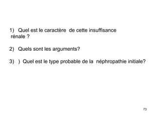 1) Quel est le caractère de cette insuffisance
rénale ?
2) Quels sont les arguments?
3) ) Quel est le type probable de la néphropathie initiale?
73
 