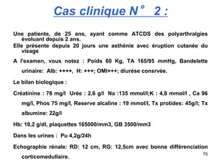 75
Cas clinique N° 2 :
Une patiente, de 25 ans, ayant comme ATCDS des polyarthralgies
évoluant depuis 2 ans.
Elle présente depuis 20 jours une asthénie avec éruption cutanée du
visage
A l'examen, vous notez : Poids 60 Kg, TA 165/95 mmHg, Bandelette
urinaire: Alb: ++++, H: +++; OMI+++; diurése consrvée.
Le bilan biologique :
Créatinine : 78 mg/l Urée : 2,6 g/l Na :135 mmol/l;K : 4,8 mmol/l , Ca 96
mg/l, Phos 75 mg/l, Reserve alcaline : 19 mmol/l, Tx protides: 45g/l; Tx
albumine: 22g/l
Hb: 10,2 g/dl, plaquettes 165000/mm3, GB 3500/mm3
Dans les urines : Pu 4,2g/24h
Echographie rénale: RD: 12 cm, RG: 12,5cm avec bonne différenciation
corticomedullaire.
 