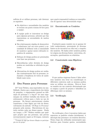 nefícios de se utilizar personas, vale destacar
os seguintes:
• Os objetivos e necessidades dos usuários
se tornam um ponto comum de foco para
a equipe;
• A equipe pode se concentrar no design
para algumas personas, sabendo que elas
representam as necessidades de muitos
usuários;
• São relativamente rápidas de desenvolver
e substituem (até um certo ponto) a ne-
cessidade de delinear toda a comunidade
de usuários e gastar meses coletando re-
quisitos de usuários;
• Esforços de design podem ser priorizados
com base nas personas;
• Discordâncias sobre decisões de design
podem ser resolvidas se referindo às per-
sonas;
• Alternativas de design podem ser avalia-
das constantemente face às personas, re-
duzindo a freqüência de testes de usabi-
lidade mais caros.
2 Dez Passos para Personas
Dra
Lene Nielsen, uma especialista em usa-
bilidade, ilustra que a importância dos dados
de pesquisa, o engajamento pessoal na deﬁ-
nição de personas e o buy-in2 de uma orga-
nização em atribuir trabalho são fatores ab-
solutamente críticos para o êxito no uso de
personas. Os fatores anteriormente citados
constituem a base lógica por trás do desen-
volvimento do método ‘10 Steps to Personas’
proposto pela mesma. Discutiremos de ma-
neira sucinta cada um desses passos. Ainda
em tempo, a Dra
Nielsen ressalta que qual-
quer projeto que usa personas, não precisa
necessariamente seguir as 10 etapas, contanto
2
Compra de algo que fornece ﬁliação ou participa-
ção em um grupo.
que a parte responsável conheça as conseqüên-
cias de ignorar uma determinada etapa.
2.1 Encontrando os Usuários
O primeiro passo consiste em se apossar de
todo conhecimento, proveniente de diversas
fontes ou de encontros na vida real, a respeito
dos usuários. Os dados sobre usuários podem
ter origem em diversas fontes: entrevistas, ob-
servações, questionários ou relatórios.
2.2 Construindo uma Hipótese
O que muitas empresas fazem é falar sobre
seus usuários sem levar em consideração os
diferentes contextos onde os mesmos podem
estar ao utilizar um sistema. Deve-se focar
no usuário em um contexto determinado que
se origina a partir do projeto e identiﬁcar as
diferenças entre os mesmos.
2.3 Veriﬁcação
Na veriﬁcação o foco é encontrar dados que
suportem os padrões criados inicialmente, à
descrição das personas e os cenários descritos.
Nessa etapa são utilizadas mensurações qua-
litativas para levantar gostos, necessidades
3
 