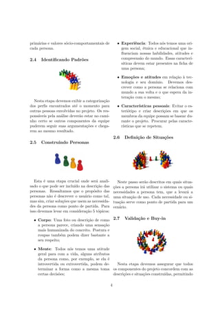 primárias e valores sócio-comportamentais de
cada persona.
2.4 Identiﬁcando Padrões
Nesta etapa devemos exibir a categorização
dos perﬁs encontrados até o momento para
outras pessoas envolvidas no projeto. Os res-
ponsáveis pela análise deverão estar no cami-
nho certo se outros componentes da equipe
puderem seguir suas argumentações e chega-
rem ao mesmo resultado.
2.5 Construindo Personas
Esta é uma etapa crucial onde será anali-
sado o que pode ser incluído na descrição das
personas. Ressaltamos que o propósito das
personas não é descrever o usuário como tal,
mas sim, criar soluções que usem as necessida-
des da persona como ponto de partida. Para
isso devemos levar em consideração 5 tópicos:
• Corpo: Uma foto ou descrição de como
a persona parece, criando uma sensação
mais humanizada do conceito. Postura e
roupas também podem dizer bastante a
seu respeito;
• Mente: Todos nós temos uma atitude
geral para com a vida, alguns atributos
da persona como, por exemplo, se ela é
introvertida ou extrovertida, podem de-
terminar a forma como a mesma toma
certas decisões;
• Experiência: Todos nós temos uma ori-
gem social, étnica e educacional que in-
ﬂuenciam nossas habilidades, atitudes e
compreensão do mundo. Essas caracterí-
siticas devem estar presentes na ﬁcha de
uma persona;
• Emoções e atitudes em relação à tec-
nologia e seu domínio. Devemos des-
crever como a persona se relaciona com
mundo a sua volta e o que espera da in-
teração com o mesmo;
• Características pessoais: Evitar o es-
teriótipo e criar descrições em que os
membros da equipe possam se basear du-
rante o projeto. Procurar pelas caracte-
rísticas que se repetem.
2.6 Deﬁnição de Situações
Neste passo serão descritos em quais situa-
ções a persona irá utilizar o sistema ou quais
necessidades a persona tem, que a levará a
uma situação de uso. Cada necessidade ou si-
tuação serve como ponto de partida para um
cenário.
2.7 Validação e Buy-in
Nesta etapa devemos assegurar que todos
os componentes do projeto concordem com as
descrições e situações construídas, permitindo
4
 