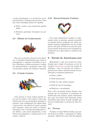 a todos participarem e se envolverem no de-
senvolvimento e utilização das personas. Para
isso, duas estratégias podem ser seguidas:
• Pedir a todos a suas respectivas opniões
ﬁnais;
• Deixá-los participar livremente do pro-
cesso.
2.8 Difusão do Conhecimento
Para que as personas alcancem seus objeti-
vos, é necessário disseminá-las para todos os
participantes e empresas envolvidas no pro-
jeto. Distribuir os dados necessários e ensinar
aos desenvolvedores e projetistas como utili-
zar personas e pensar em cenários é essencial.
2.9 Criando Cenários
Uma persona se torna valiosa quando en-
tra em um cenário. Um cenário é como uma
história que tem um personagem principal (a
persona), uma conﬁguração (em algum lugar
a ação ocorre), um objetivo (o qual a persona
quer alcançar), ações que levam ao objetivo
(interações com o sistema/site/dispositivo) e
por último, e não menos importante, os obs-
táculos que bloqueiam o caminho para se al-
cançar o objetivo.
2.10 Desenvolvimento Contínuo
É de suma importância atualizar as infor-
mações sobre as personas quando necessário
ou quando houver mudanças nos perﬁs pri-
mários traçados originalmente em um estudo
prévio. Isso pode ser feito se os testes de usuá-
rios de repente mostrarem novos resultados ou
tendências ou se algo mudar no ambiente das
personas.
3 Estudo da Americanas.com
Basicamente o que será levado em consi-
deração para criação de personas no site de
compras Americanas.com será um cenário de
utilização. Uma vez descrito um cenário, a
persona será criada e descrita levando em con-
sideração os seguintes parâmetros:
• Nome e idade;
• Perﬁl educacional;
• Estilo de vida, sonhos, desejos;
• Perﬁl de uso de tecnologia;
• Objetivos e necessidades;
Para o site em questão iremos elaborar uma
persona que irá sumarizar as tendências da
maioria dos seus usuários, porém ressaltamos
que, para um estudo mais elaborado seriam
necessários pelo menos 6 perﬁs (medida que
leva em consideração os estudos de Alan Co-
oper).
3.1 Persona
Na ﬁgura 3 temos Melissa Carthy, que pos-
sui 30 anos de idade e é graduada em Admi-
nistração. Melissa leva uma vida bem agitada
5
 