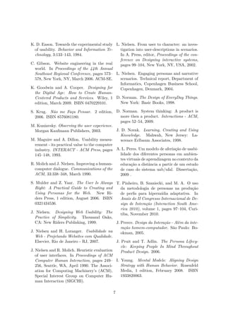 K. D. Eason. Towards the experimental study
of usability. Behavior and Information Te-
chnology, 3:133–143, 1984.
C. Gibson. Website engineering in the real
world. In Proceedings of the 44th Annual
Southeast Regional Conference, pages 573–
578, New York, NY, March 2006. ACM-SE.
K. Goodwin and A. Cooper. Designing for
the Digital Age: How to Create Human-
Centered Products and Services. Wiley, 1
edition, March 2009. ISBN 0470229101.
S. Krug. Não me Faça Pensar. 2 edition,
2006. ISBN 8576081180.
M. Kuniavsky. Observing the user experience.
Morgan Kaufmann Publishers, 2003.
M. Maguire and A. Dillon. Usability measu-
rement - its practical value to the computer
industry. INTERACT - ACM Press, pages
145–148, 1993.
R. Molich and J. Nielsen. Improving a human-
computer dialogue. Communications of the
ACM, 33:338–348, March 1990.
S. Mulder and Z. Yaar. The User Is Always
Right: A Practical Guide to Creating and
Using Personas for the Web. New Ri-
ders Press, 1 edition, August 2006. ISBN
0321434536.
J. Nielsen. Designing Web Usability: The
Practice of Simplicity. Thousand Oaks,
CA: New Riders Publishing, 1999.
J. Nielsen and H. Loranger. Usabilidade na
Web - Projetando Websites com Qualidade.
Elsevier, Rio de Janeiro - RJ, 2007.
J. Nielsen and R. Molich. Heuristic evaluation
of user interfaces. In Proceedings of ACM
Computer Human Interaction, pages 249–
256, Seattle, WA, April 1990. The Associ-
ation for Computing Machinery’s (ACM),
Special Interest Group on Computer Hu-
man Interaction (SIGCHI).
L. Nielsen. From user to character: an inves-
tigation into user-descriptions in scenarios.
In A. Press, editor, Proceedings of the con-
ference on Designing interactive systems,
pages 99–104, New York, NY, USA, 2002.
L. Nielsen. Engaging personas and narrative
scenarios. Technical report, Department of
Informatics, Copenhagen Business School,
Copenhagen, Denmark, 2004.
D. Norman. The Design of EveryDay Things.
New York: Basic Books, 1998.
D. Norman. System thinking: A product is
more then a product. Interactions - ACM,
pages 52–54, 2009.
J. D. Novak. Learning, Creating and Using
Knowledge. Mahwah, New Jersey: La-
wrence Erlbaum Associates, 1998.
A. L. Peres. Um modelo de aferiação de usabi-
lidade dos diferentes personas em ambien-
tes virtuais de aprendizagem no contexto da
educação a distância a partir de um estudo
de caso do sistema uab/ufal. Dissertação,
2009 .
T. Pinheiro, B. Szaniecki, and M. A. O uso
da metodologia de personas na produção
de perﬁs para hipermídia adaptativa. In
Anais do II Congresso Internacional de De-
sign de Interação (Interaction South Ame-
rica 2010), volume 1, pages 97–104, Curi-
tiba, November 2010.
J. Preece. Design da Interação - Além da inte-
ração homem-computador. São Paulo: Bo-
okman, 2005.
J. Pruit and T. Adlin. The Persona Lifecy-
cle: Keeping People In Mind Throughout
Product Design. 2006.
I. Young. Mental Models: Aligning Design
Strategy with Human Behavior. Rosenfeld
Media, 1 edition, February 2008. ISBN
1933820063.
7
 