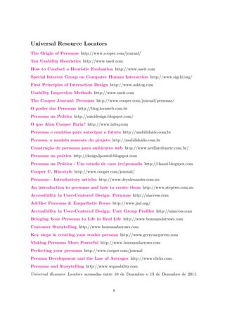 Universal Resource Locators
The Origin of Personas http://www.cooper.com/journal/
Ten Usability Heuristics http://www.useit.com
How to Conduct a Heuristic Evaluation http://www.useit.com
Special Interest Group on Computer Human Interaction http://www.sigchi.org/
First Principles of Interaction Design http://www.asktog.com
Usability Inspection Methods http://www.useit.com
The Cooper Journal: Personas http://www.cooper.com/journal/personas/
O poder das Personas http://blog.locaweb.com.br
Personas na Prática http://suicidesign.blogspot.com/
O que Alan Cooper Faria? http://www.infoq.com
Personas e cenários para antecipar o futuro http://usabilidoido.com.br
Persona, o usuário mascote do projeto http://usabilidoido.com.br
Construção de personas para ambientes web http://www.avellareduarte.com.br/
Personas na prática http://design3ponto0.blogspot.com
Personas na Prática - Um estudo de caso (re)pensado http://thazzi.blogspot.com
Cooper U, Rio-style http://www.cooper.com/journal/
Personas - Introductory articles http://www.deyalexander.com.au
An introduction to personas and how to create them http://www.steptwo.com.au
Accessibility in User-Centered Design: Personas http://uiaccess.com
Ad-Hoc Personas & Empathetic Focus http://www.jnd.org/
Accessibility in User-Centered Design: User Group Proﬁles http://uiaccess.com
Bringing Your Personas to Life in Real Life http://www.boxesandarrows.com
Customer Storytelling http://www.boxesandarrows.com
Key steps in creating your reader persona http://www.gerrymcgovern.com
Making Personas More Powerful http://www.boxesandarrows.com
Perfecting your personas http://www.cooper.com/journal
Persona Development and the Law of Averages http://www.clickz.com
Personas and Storytelling http://www.wqusability.com
Universal Resource Locators acessadas entre 10 de Dezembro e 13 de Dezembro de 2011.
8
 