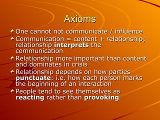 Axioms One cannot not communicate / influence Communication = content + relationship; relationship interprets the communication Relationship more important than content and dominates in crisis Relationship depends on how parties punctuate : i.e. how each person marks the beginning of an interaction People tend to see themselves as reacting rather than provoking