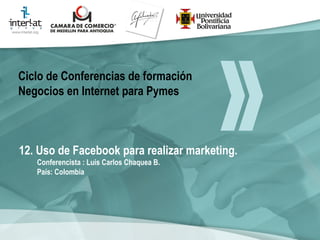 12. Uso de Facebook para realizar marketing. Conferencista : Luis Carlos Chaquea B.  País: Colombia   Ciclo de Conferencias de formación Negocios en Internet para Pymes 