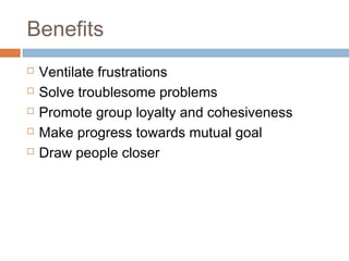 Benefits
   Ventilate frustrations
   Solve troublesome problems
   Promote group loyalty and cohesiveness
   Make progress towards mutual goal
   Draw people closer
 