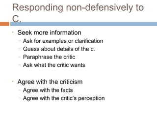Responding non-defensively to
C.
•   Seek more information
    –   Ask for examples or clarification
    –   Guess about details of the c.
    –   Paraphrase the critic
    –   Ask what the critic wants

•   Agree with the criticism
    –   Agree with the facts
    –   Agree with the critic’s perception
 