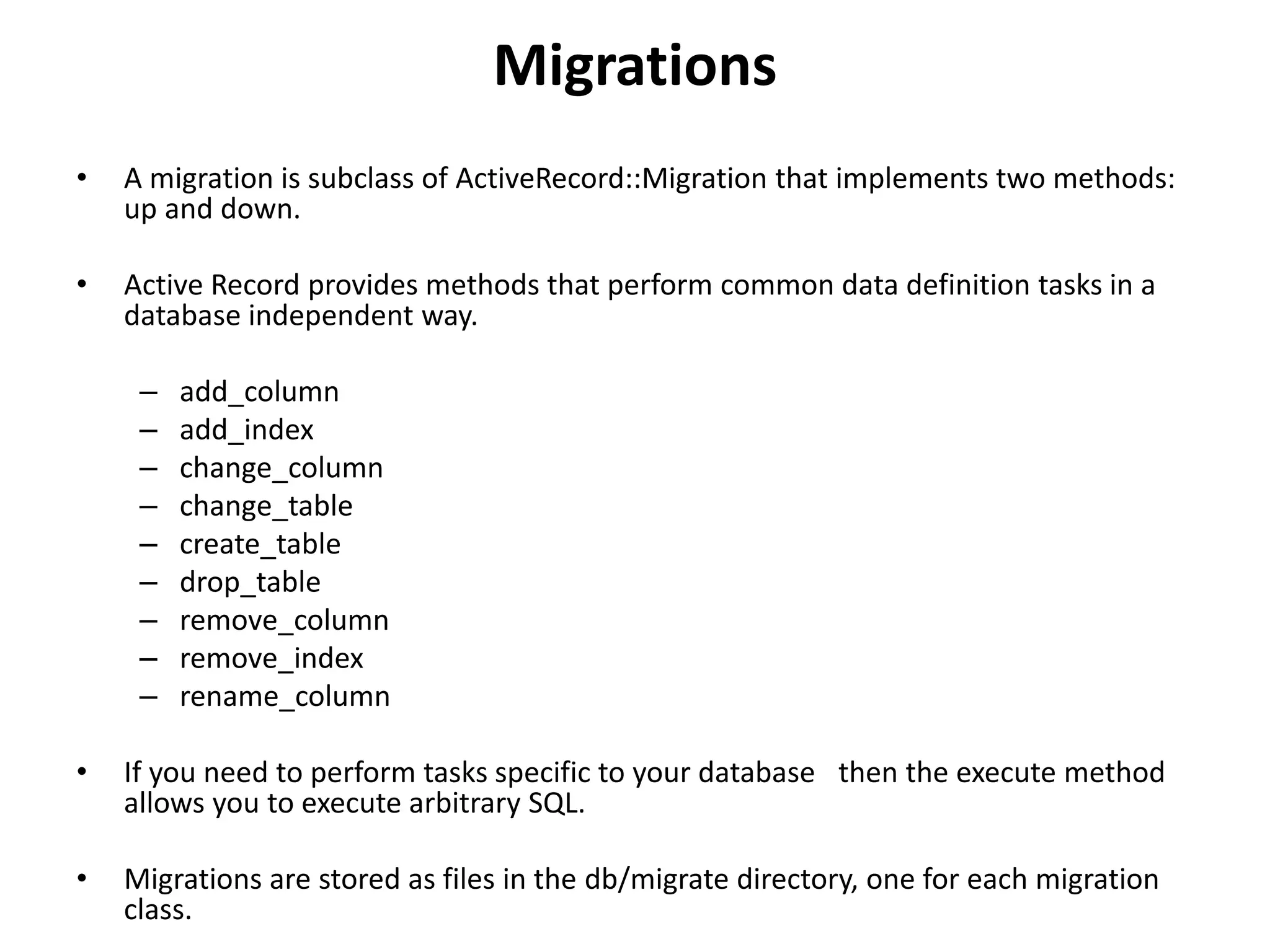 Migrations • A migration is subclass of ActiveRecord::Migration that implements two methods: up and down. • Active Record provides methods that perform common data definition tasks in a database independent way. – add_column – add_index – change_column – change_table – create_table – drop_table – remove_column – remove_index – rename_column • If you need to perform tasks specific to your database then the execute method allows you to execute arbitrary SQL. • Migrations are stored as files in the db/migrate directory, one for each migration class. 