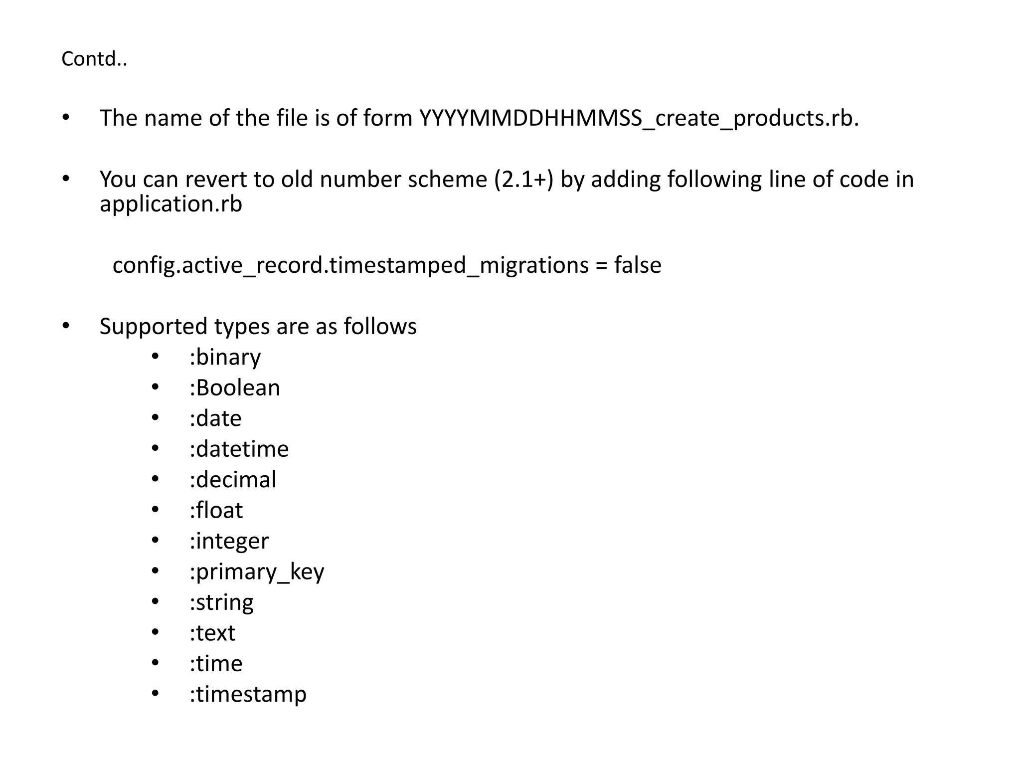 Contd.. • The name of the file is of form YYYYMMDDHHMMSS_create_products.rb. • You can revert to old number scheme (2.1+) by adding following line of code in application.rb config.active_record.timestamped_migrations = false • Supported types are as follows • :binary • :Boolean • :date • :datetime • :decimal • :float • :integer • :primary_key • :string • :text • :time • :timestamp 