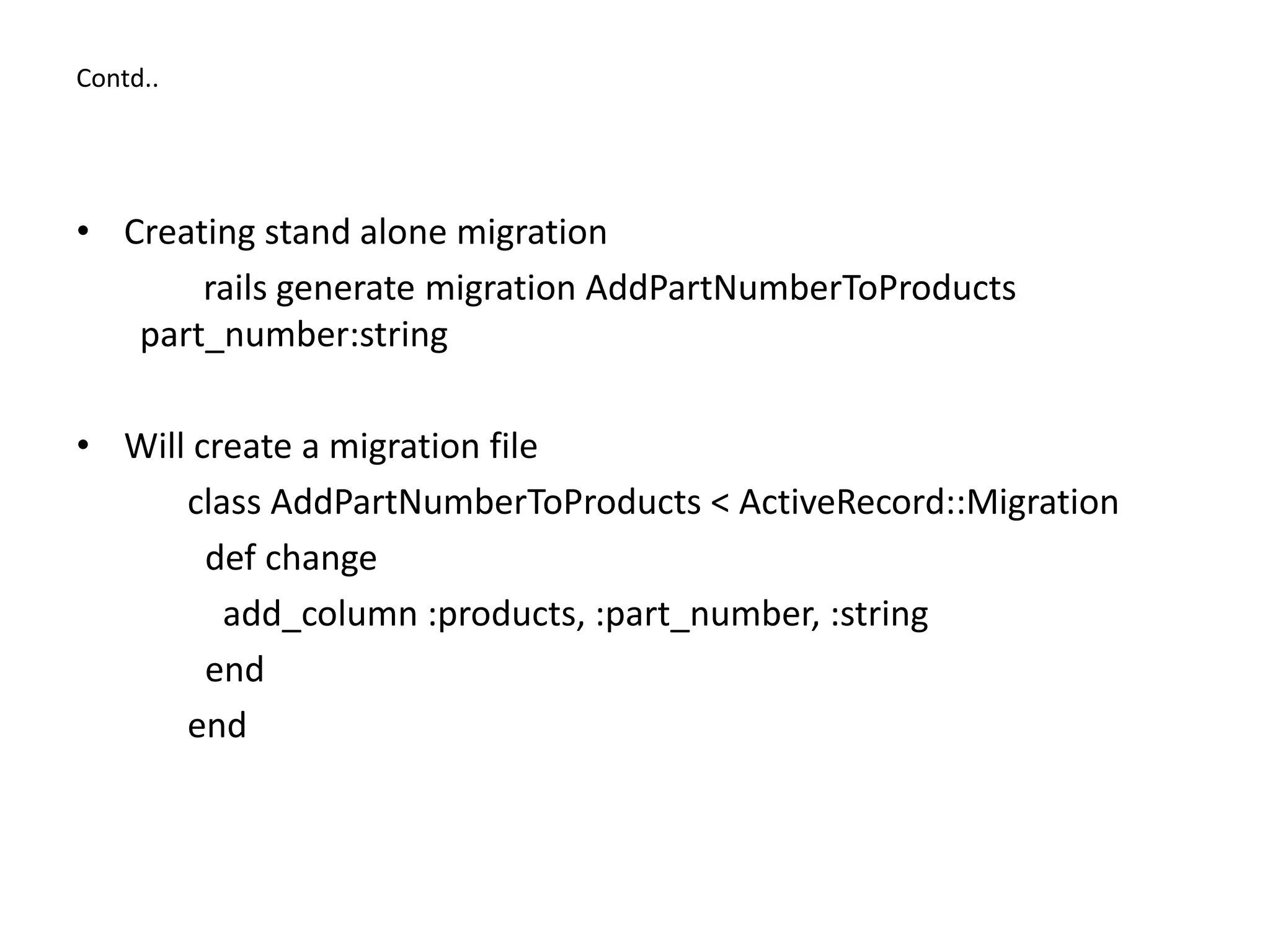 Contd.. • Creating stand alone migration rails generate migration AddPartNumberToProducts part_number:string • Will create a migration file class AddPartNumberToProducts < ActiveRecord::Migration def change add_column :products, :part_number, :string end end 