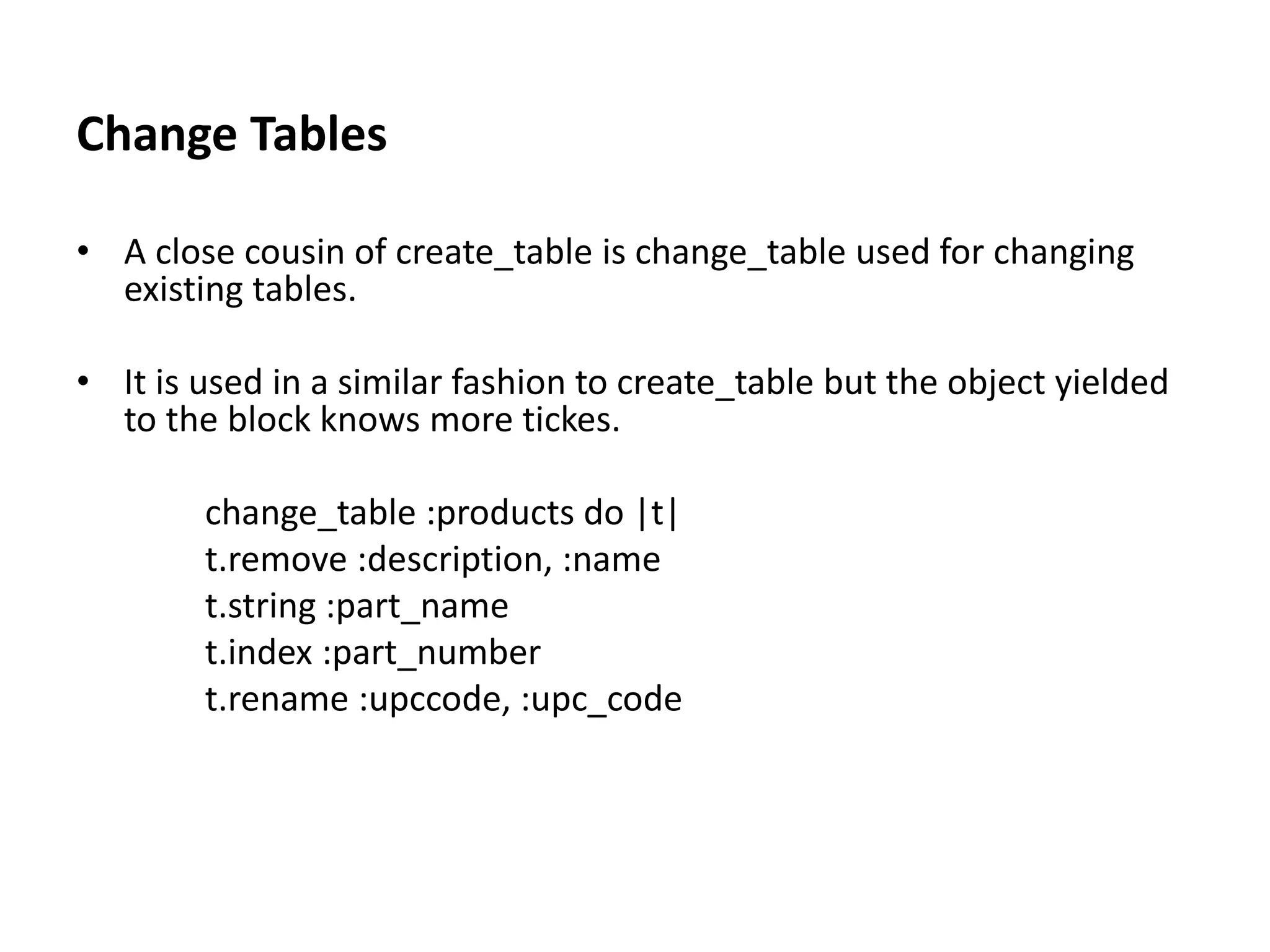 Change Tables • A close cousin of create_table is change_table used for changing existing tables. • It is used in a similar fashion to create_table but the object yielded to the block knows more tickes. change_table :products do |t| t.remove :description, :name t.string :part_name t.index :part_number t.rename :upccode, :upc_code 