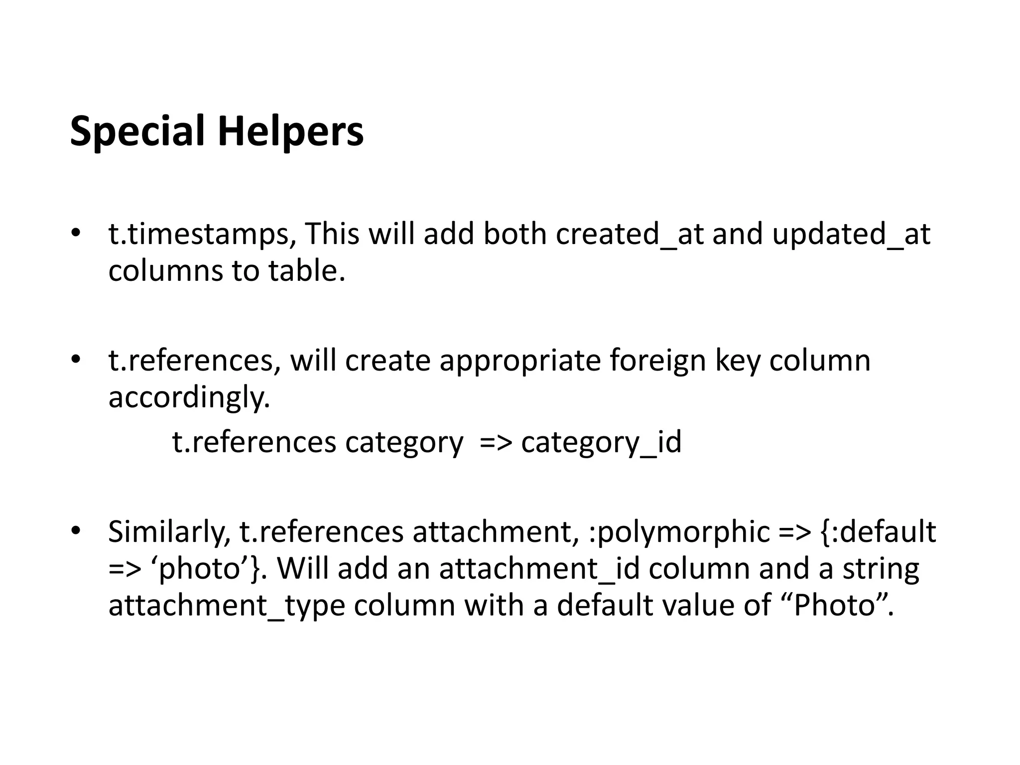 Special Helpers • t.timestamps, This will add both created_at and updated_at columns to table. • t.references, will create appropriate foreign key column accordingly. t.references category => category_id • Similarly, t.references attachment, :polymorphic => {:default => ‘photo’}. Will add an attachment_id column and a string attachment_type column with a default value of “Photo”. 