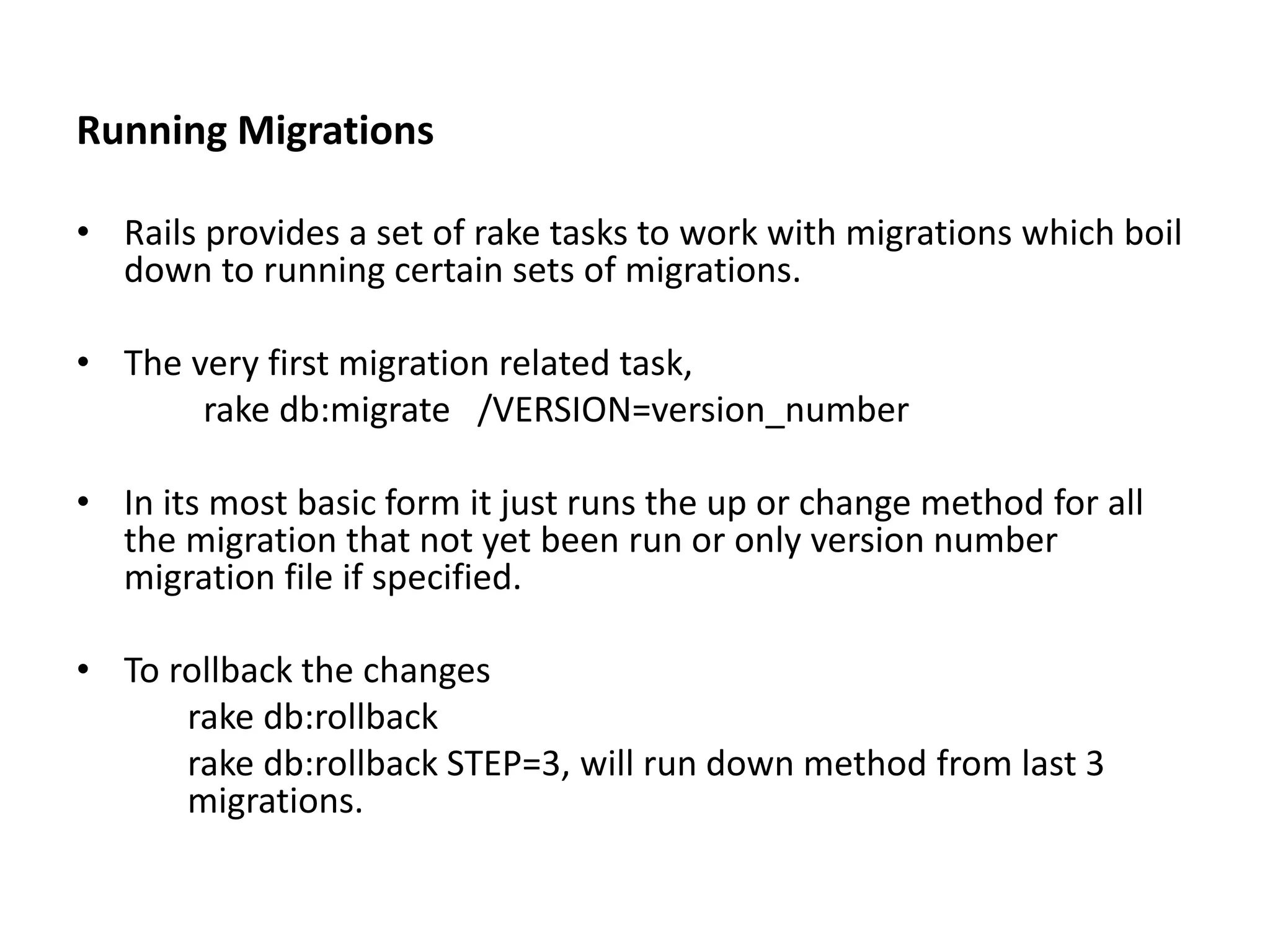 Running Migrations • Rails provides a set of rake tasks to work with migrations which boil down to running certain sets of migrations. • The very first migration related task, rake db:migrate /VERSION=version_number • In its most basic form it just runs the up or change method for all the migration that not yet been run or only version number migration file if specified. • To rollback the changes rake db:rollback rake db:rollback STEP=3, will run down method from last 3 migrations. 
