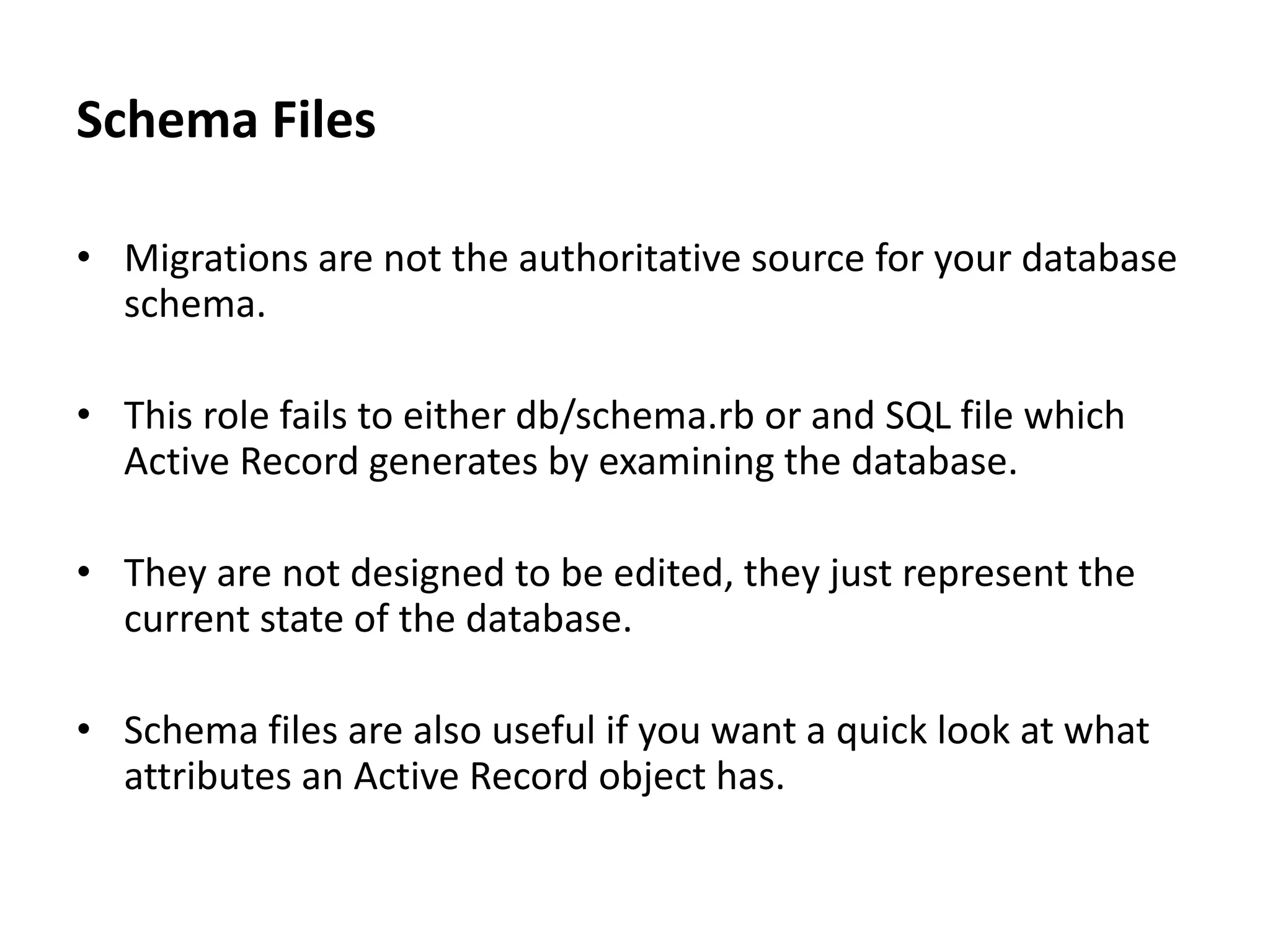 Schema Files • Migrations are not the authoritative source for your database schema. • This role fails to either db/schema.rb or and SQL file which Active Record generates by examining the database. • They are not designed to be edited, they just represent the current state of the database. • Schema files are also useful if you want a quick look at what attributes an Active Record object has. 