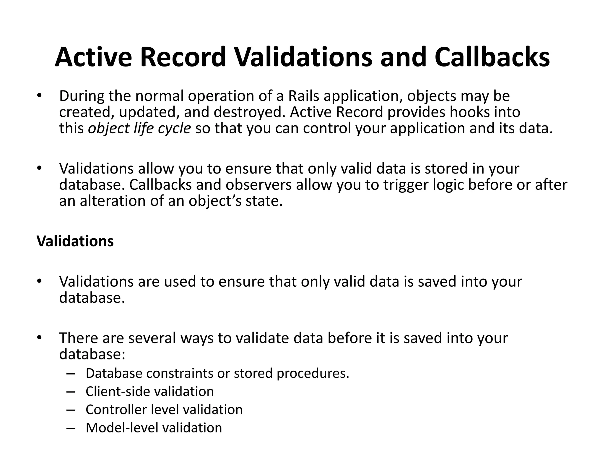 Active Record Validations and Callbacks • During the normal operation of a Rails application, objects may be created, updated, and destroyed. Active Record provides hooks into this object life cycle so that you can control your application and its data. • Validations allow you to ensure that only valid data is stored in your database. Callbacks and observers allow you to trigger logic before or after an alteration of an object’s state. Validations • Validations are used to ensure that only valid data is saved into your database. • There are several ways to validate data before it is saved into your database: – Database constraints or stored procedures. – Client-side validation – Controller level validation – Model-level validation 