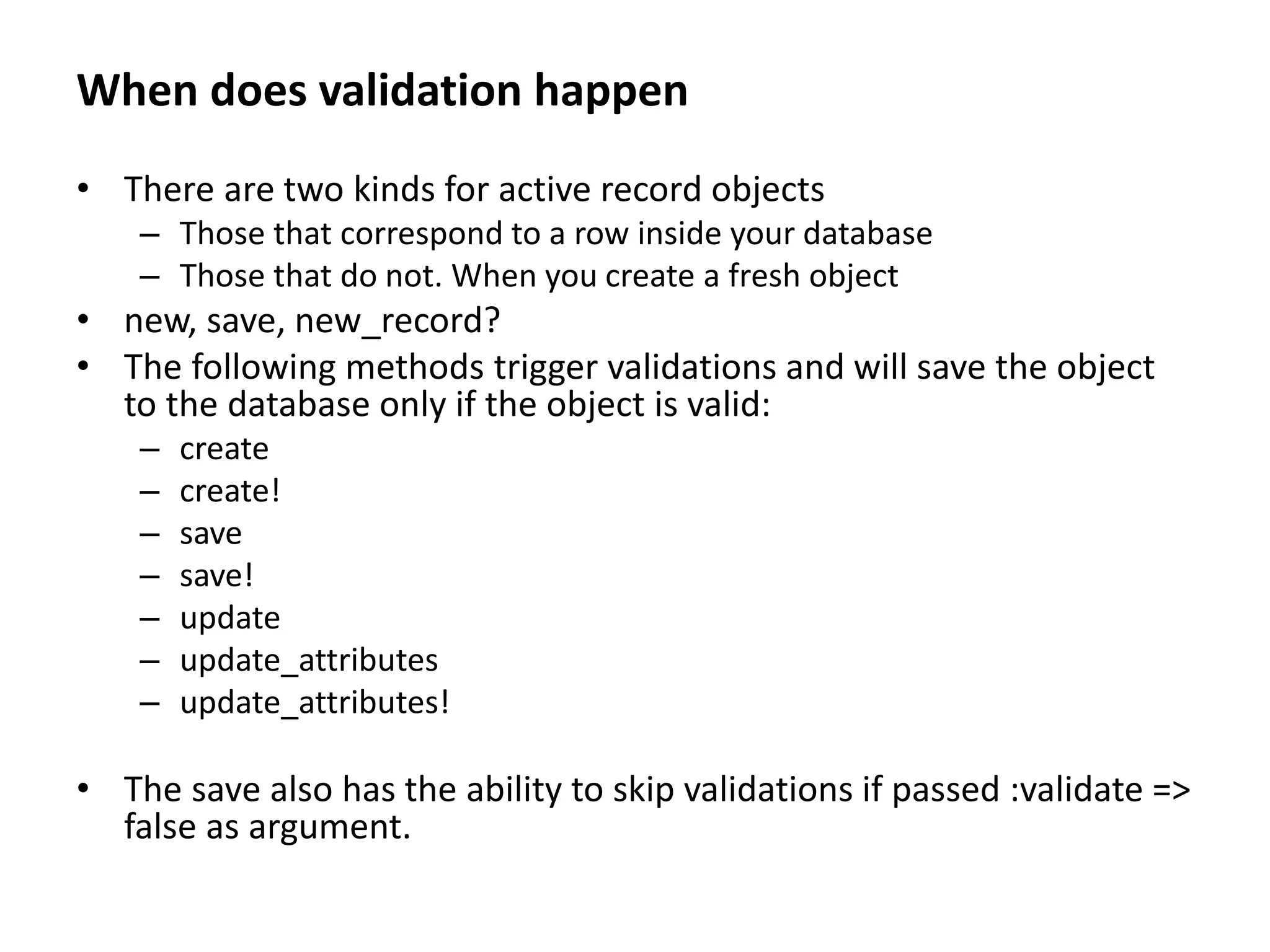When does validation happen • There are two kinds for active record objects – Those that correspond to a row inside your database – Those that do not. When you create a fresh object • new, save, new_record? • The following methods trigger validations and will save the object to the database only if the object is valid: – create – create! – save – save! – update – update_attributes – update_attributes! • The save also has the ability to skip validations if passed :validate => false as argument. 