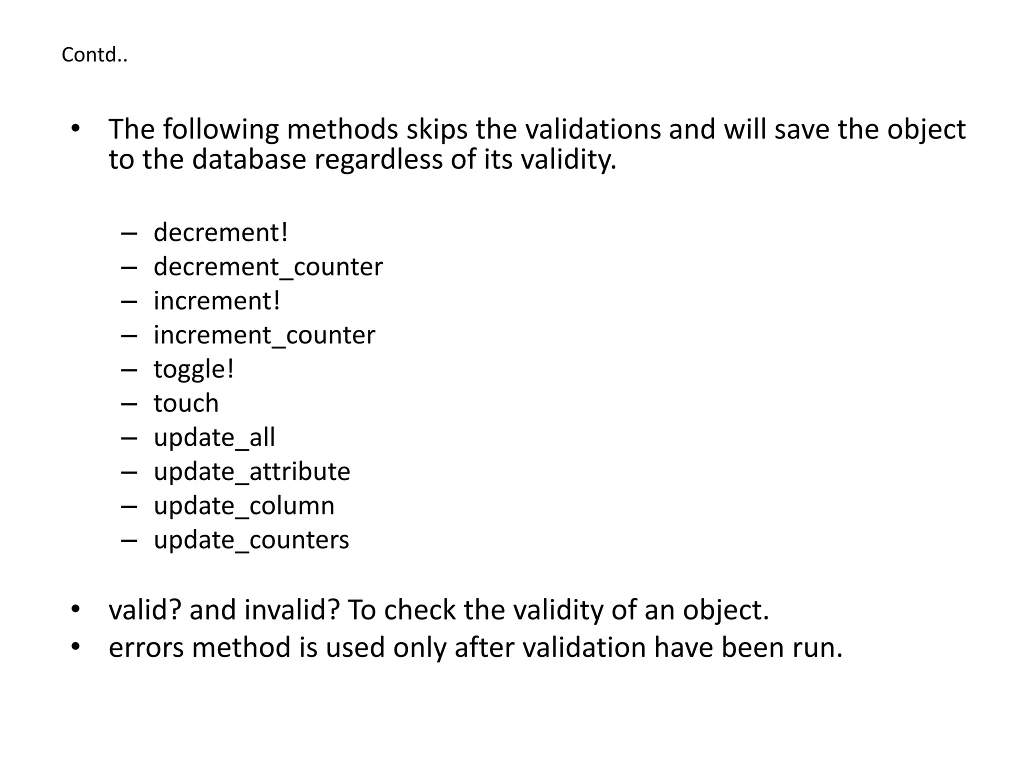 Contd.. • The following methods skips the validations and will save the object to the database regardless of its validity. – decrement! – decrement_counter – increment! – increment_counter – toggle! – touch – update_all – update_attribute – update_column – update_counters • valid? and invalid? To check the validity of an object. • errors method is used only after validation have been run. 