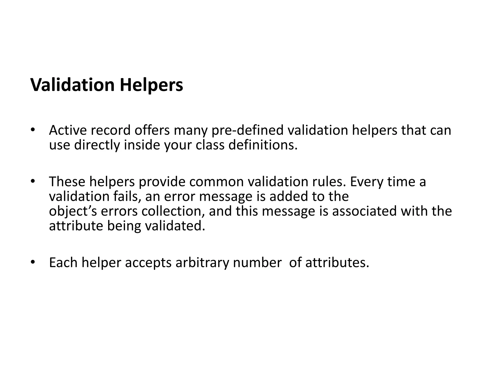 Validation Helpers • Active record offers many pre-defined validation helpers that can use directly inside your class definitions. • These helpers provide common validation rules. Every time a validation fails, an error message is added to the object’s errors collection, and this message is associated with the attribute being validated. • Each helper accepts arbitrary number of attributes. 