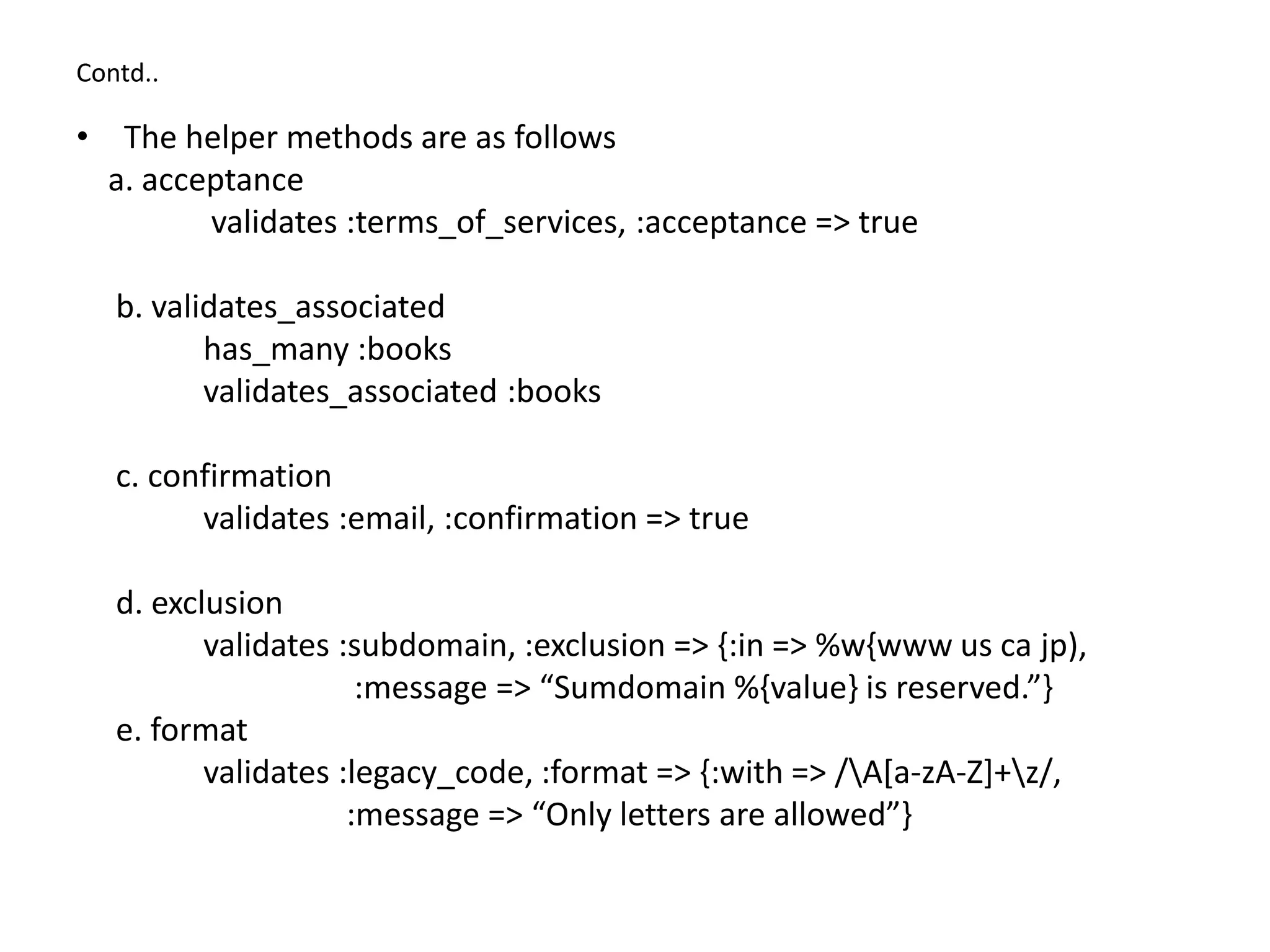 Contd.. • The helper methods are as follows a. acceptance validates :terms_of_services, :acceptance => true b. validates_associated has_many :books validates_associated :books c. confirmation validates :email, :confirmation => true d. exclusion validates :subdomain, :exclusion => {:in => %w{www us ca jp), :message => “Sumdomain %{value} is reserved.”} e. format validates :legacy_code, :format => {:with => /A[a-zA-Z]+z/, :message => “Only letters are allowed”} 
