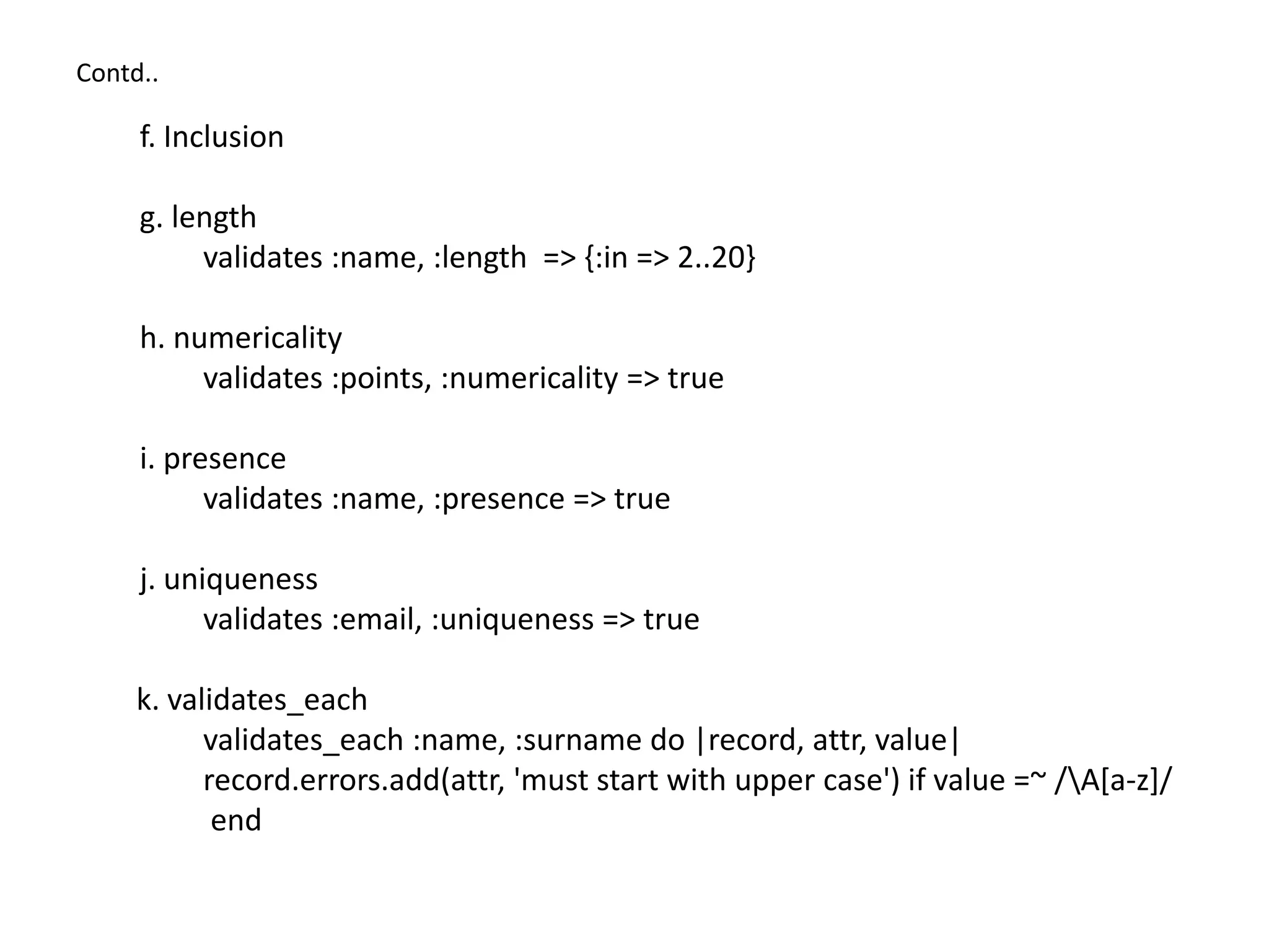 Contd.. f. Inclusion g. length validates :name, :length => {:in => 2..20} h. numericality validates :points, :numericality => true i. presence validates :name, :presence => true j. uniqueness validates :email, :uniqueness => true k. validates_each validates_each :name, :surname do |record, attr, value| record.errors.add(attr, 'must start with upper case') if value =~ /A[a-z]/ end 