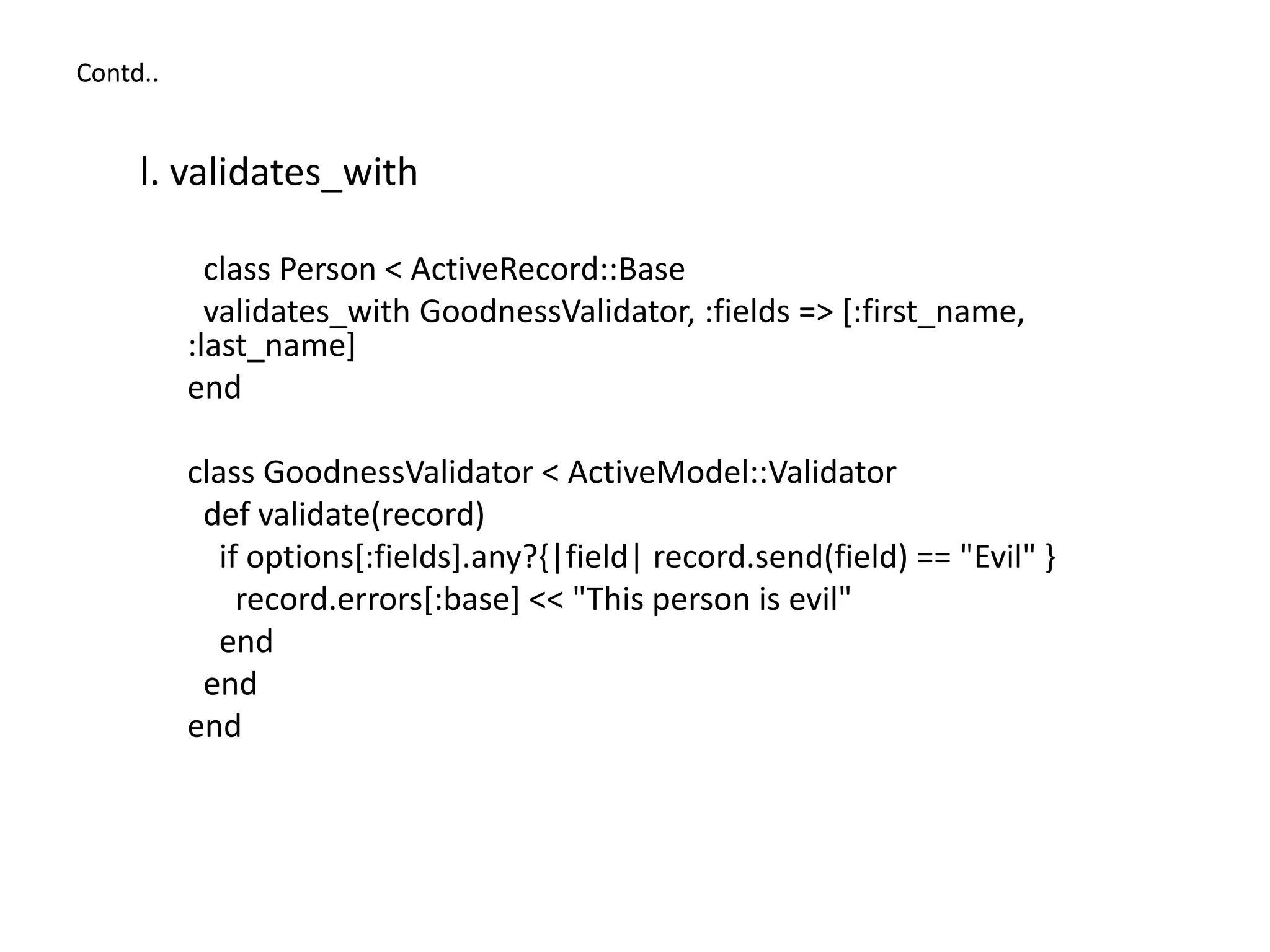 Contd.. l. validates_with class Person < ActiveRecord::Base validates_with GoodnessValidator, :fields => [:first_name, :last_name] end class GoodnessValidator < ActiveModel::Validator def validate(record) if options[:fields].any?{|field| record.send(field) == "Evil" } record.errors[:base] << "This person is evil" end end end 