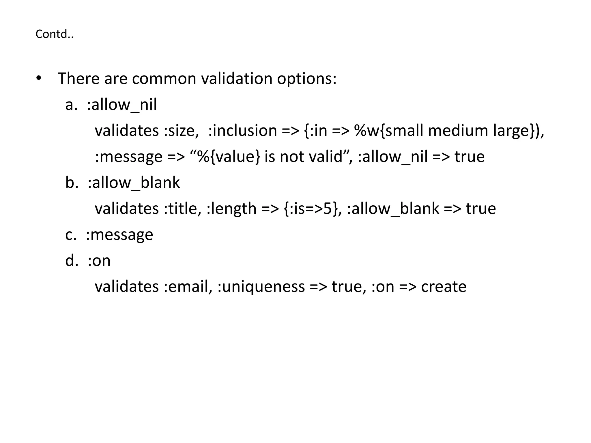 Contd.. • There are common validation options: a. :allow_nil validates :size, :inclusion => {:in => %w{small medium large}), :message => “%{value} is not valid”, :allow_nil => true b. :allow_blank validates :title, :length => {:is=>5}, :allow_blank => true c. :message d. :on validates :email, :uniqueness => true, :on => create 