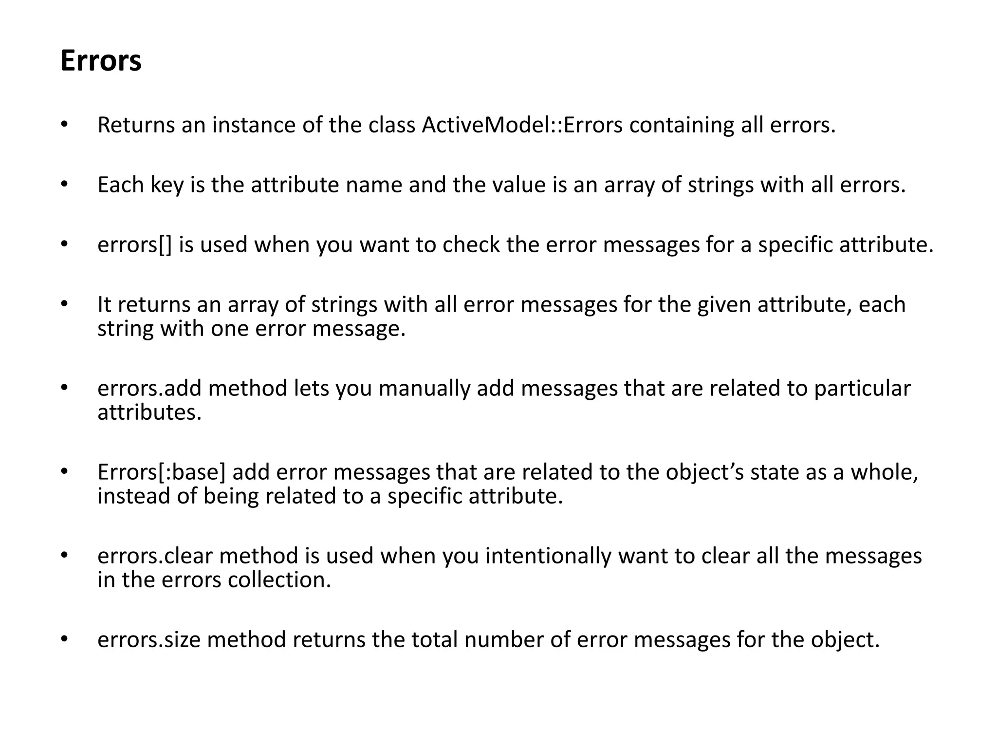Errors • Returns an instance of the class ActiveModel::Errors containing all errors. • Each key is the attribute name and the value is an array of strings with all errors. • errors[] is used when you want to check the error messages for a specific attribute. • It returns an array of strings with all error messages for the given attribute, each string with one error message. • errors.add method lets you manually add messages that are related to particular attributes. • Errors[:base] add error messages that are related to the object’s state as a whole, instead of being related to a specific attribute. • errors.clear method is used when you intentionally want to clear all the messages in the errors collection. • errors.size method returns the total number of error messages for the object. 