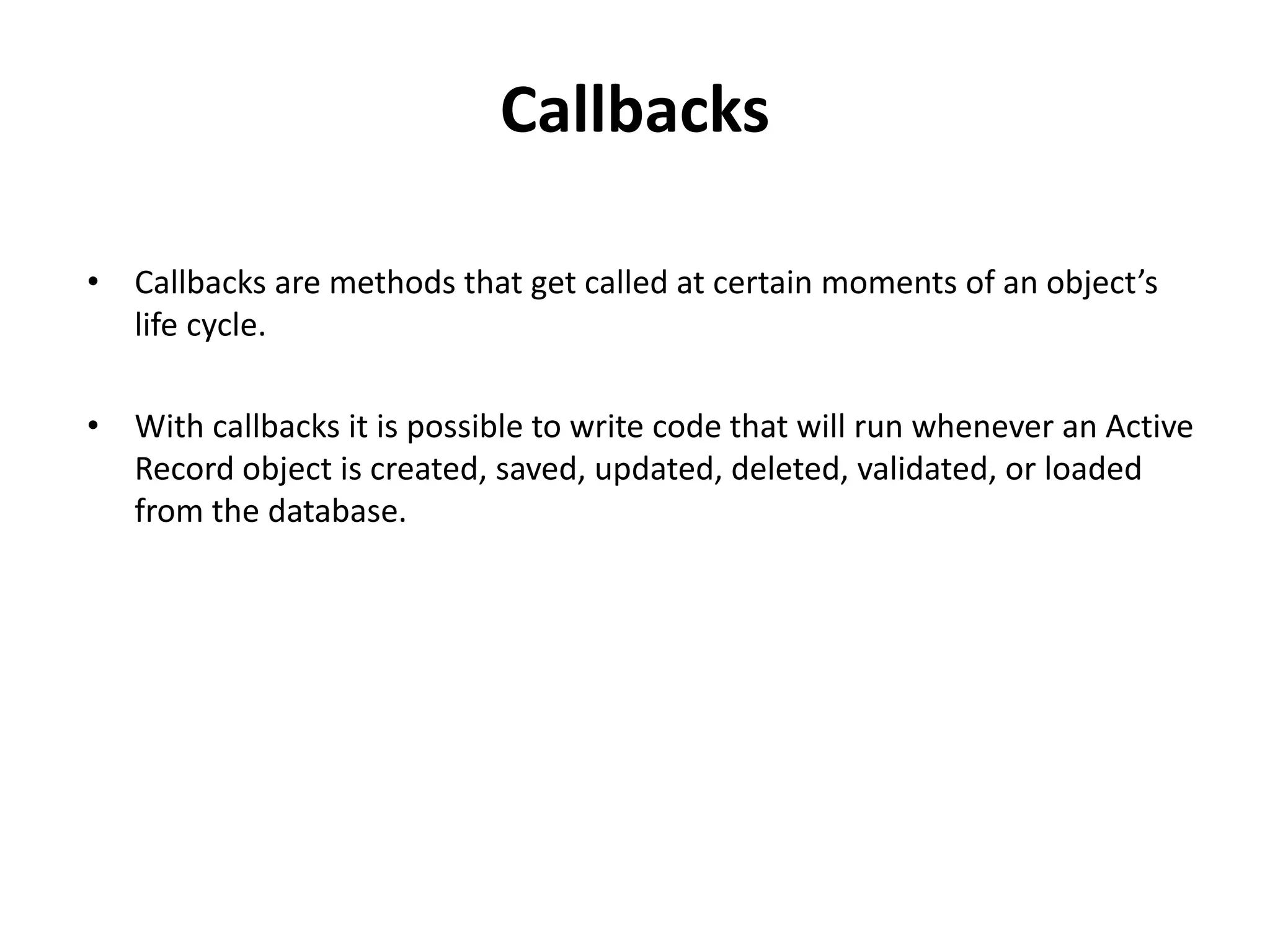Callbacks • Callbacks are methods that get called at certain moments of an object’s life cycle. • With callbacks it is possible to write code that will run whenever an Active Record object is created, saved, updated, deleted, validated, or loaded from the database. 