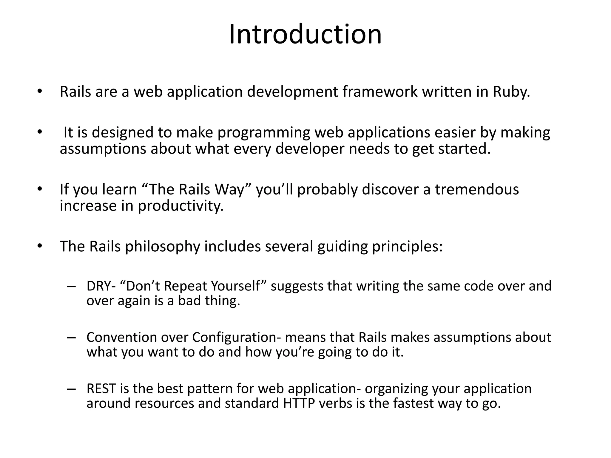 Introduction • Rails are a web application development framework written in Ruby. • It is designed to make programming web applications easier by making assumptions about what every developer needs to get started. • If you learn “The Rails Way” you’ll probably discover a tremendous increase in productivity. • The Rails philosophy includes several guiding principles: – DRY- “Don’t Repeat Yourself” suggests that writing the same code over and over again is a bad thing. – Convention over Configuration- means that Rails makes assumptions about what you want to do and how you’re going to do it. – REST is the best pattern for web application- organizing your application around resources and standard HTTP verbs is the fastest way to go. 