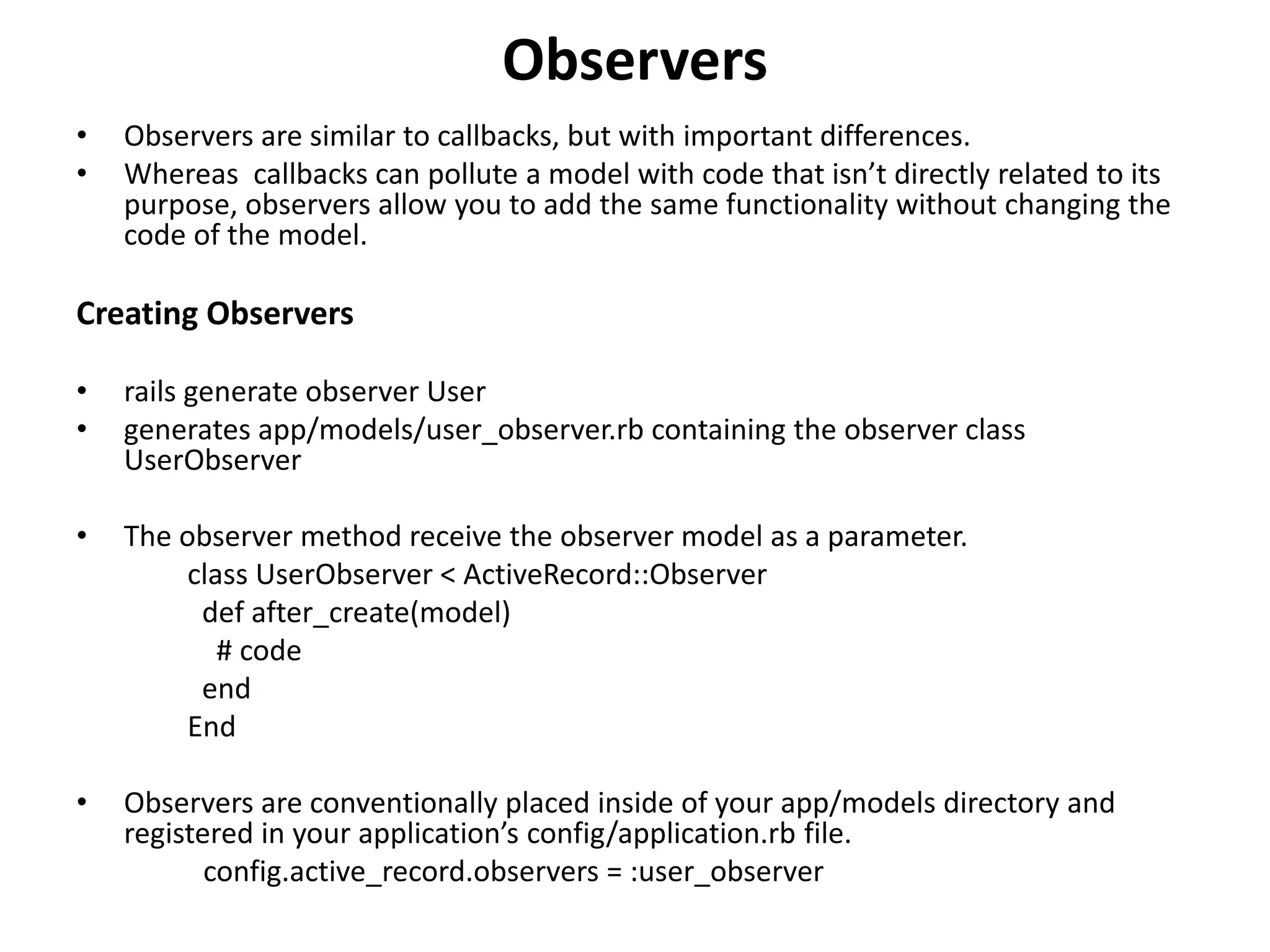 Observers • Observers are similar to callbacks, but with important differences. • Whereas callbacks can pollute a model with code that isn’t directly related to its purpose, observers allow you to add the same functionality without changing the code of the model. Creating Observers • rails generate observer User • generates app/models/user_observer.rb containing the observer class UserObserver • The observer method receive the observer model as a parameter. class UserObserver < ActiveRecord::Observer def after_create(model) # code end End • Observers are conventionally placed inside of your app/models directory and registered in your application’s config/application.rb file. config.active_record.observers = :user_observer 