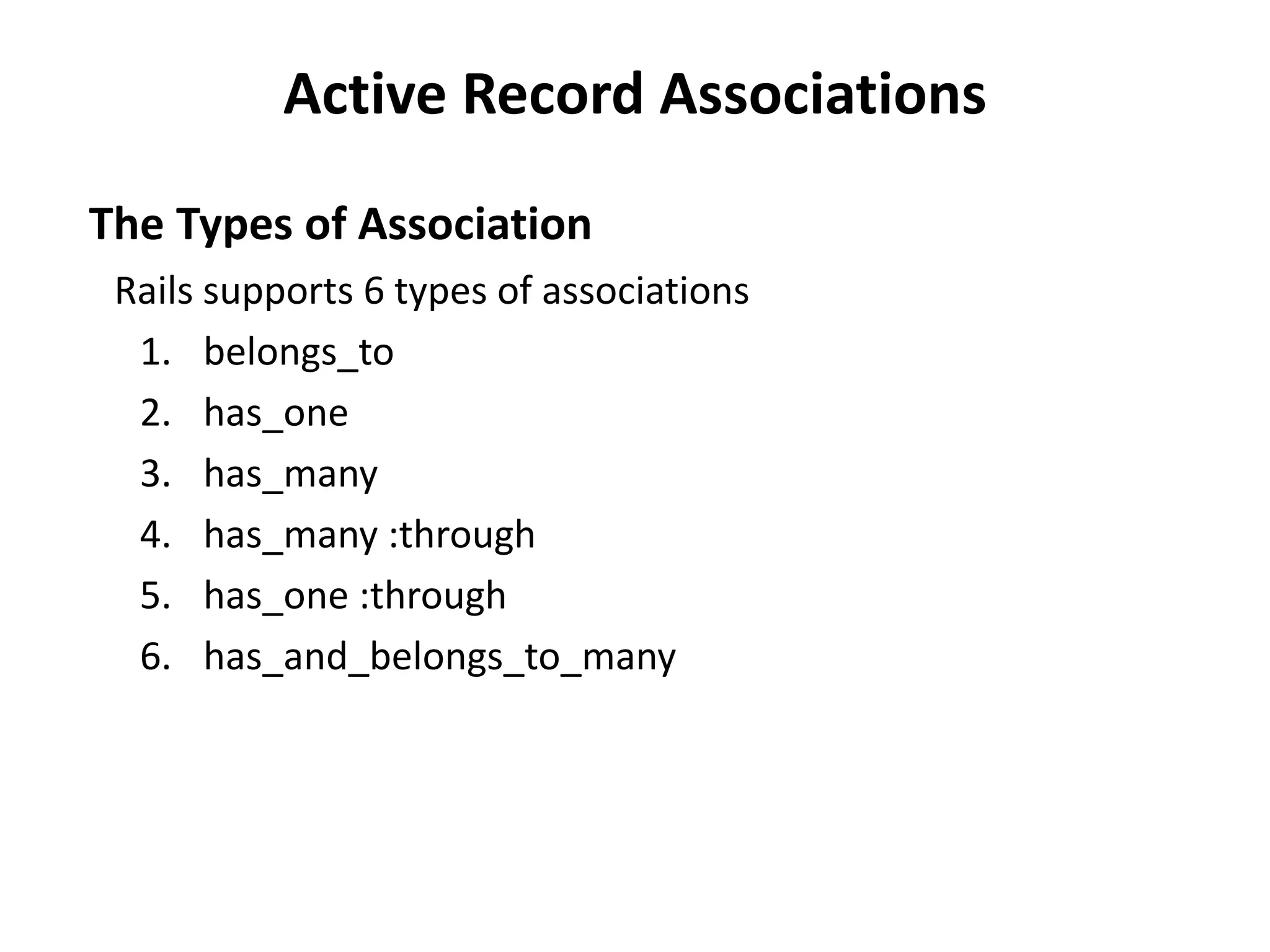 Active Record Associations The Types of Association Rails supports 6 types of associations 1. belongs_to 2. has_one 3. has_many 4. has_many :through 5. has_one :through 6. has_and_belongs_to_many 