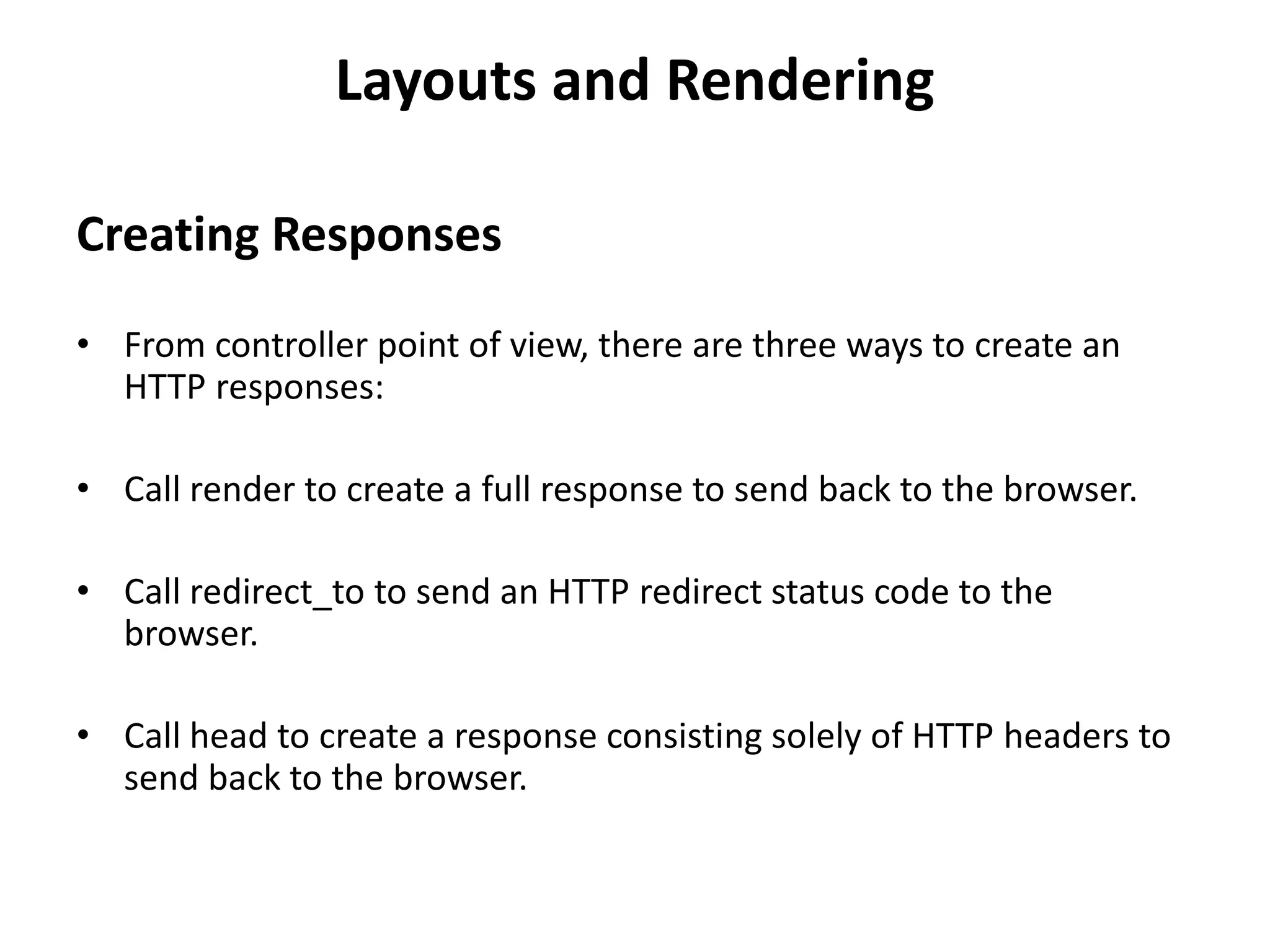 Layouts and Rendering Creating Responses • From controller point of view, there are three ways to create an HTTP responses: • Call render to create a full response to send back to the browser. • Call redirect_to to send an HTTP redirect status code to the browser. • Call head to create a response consisting solely of HTTP headers to send back to the browser. 