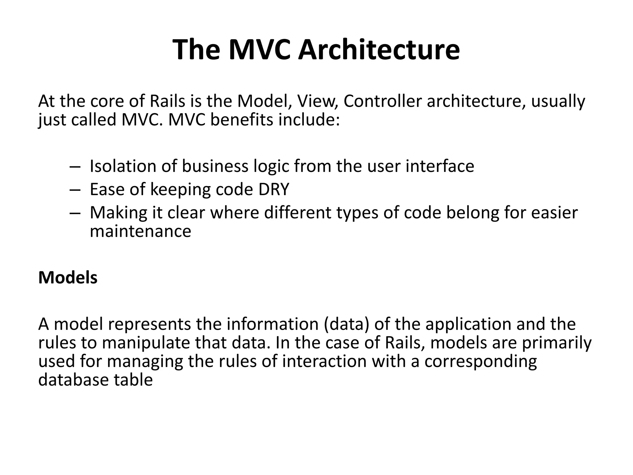 The MVC Architecture At the core of Rails is the Model, View, Controller architecture, usually just called MVC. MVC benefits include: – Isolation of business logic from the user interface – Ease of keeping code DRY – Making it clear where different types of code belong for easier maintenance Models A model represents the information (data) of the application and the rules to manipulate that data. In the case of Rails, models are primarily used for managing the rules of interaction with a corresponding database table 