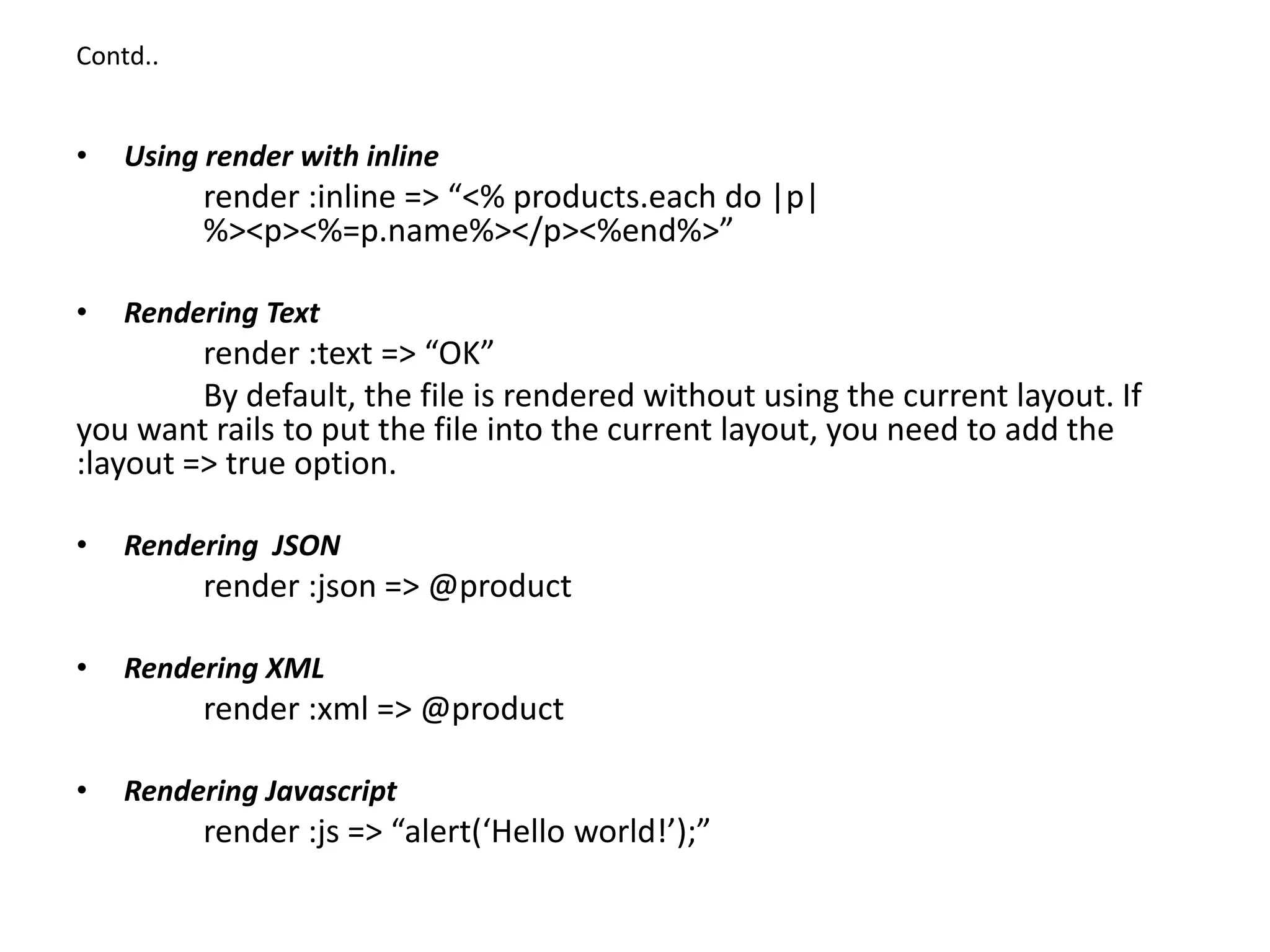 Contd.. • Using render with inline render :inline => “<% products.each do |p| %><p><%=p.name%></p><%end%>” • Rendering Text render :text => “OK” By default, the file is rendered without using the current layout. If you want rails to put the file into the current layout, you need to add the :layout => true option. • Rendering JSON render :json => @product • Rendering XML render :xml => @product • Rendering Javascript render :js => “alert(‘Hello world!’);” 