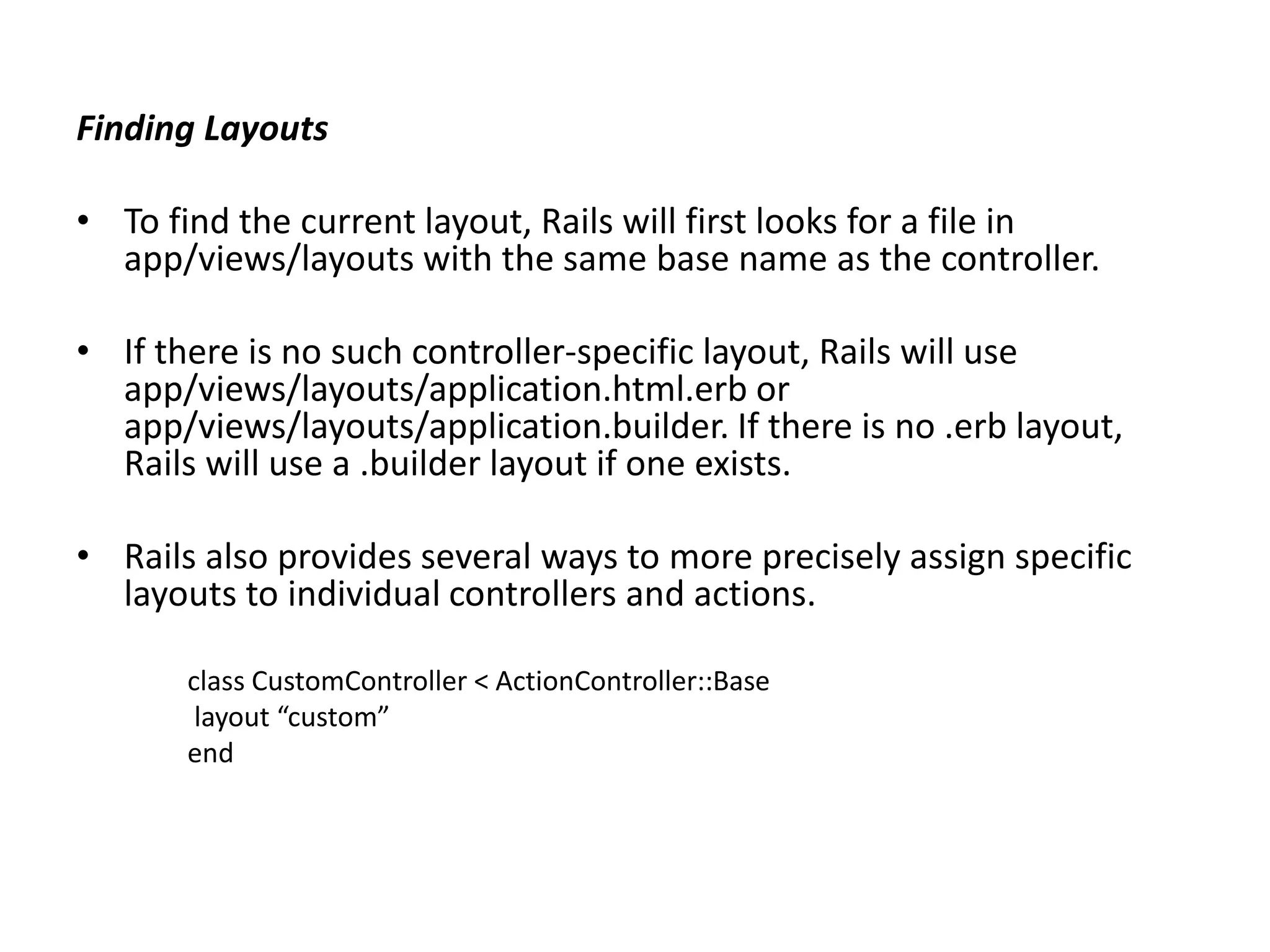 Finding Layouts • To find the current layout, Rails will first looks for a file in app/views/layouts with the same base name as the controller. • If there is no such controller-specific layout, Rails will use app/views/layouts/application.html.erb or app/views/layouts/application.builder. If there is no .erb layout, Rails will use a .builder layout if one exists. • Rails also provides several ways to more precisely assign specific layouts to individual controllers and actions. class CustomController < ActionController::Base layout “custom” end 