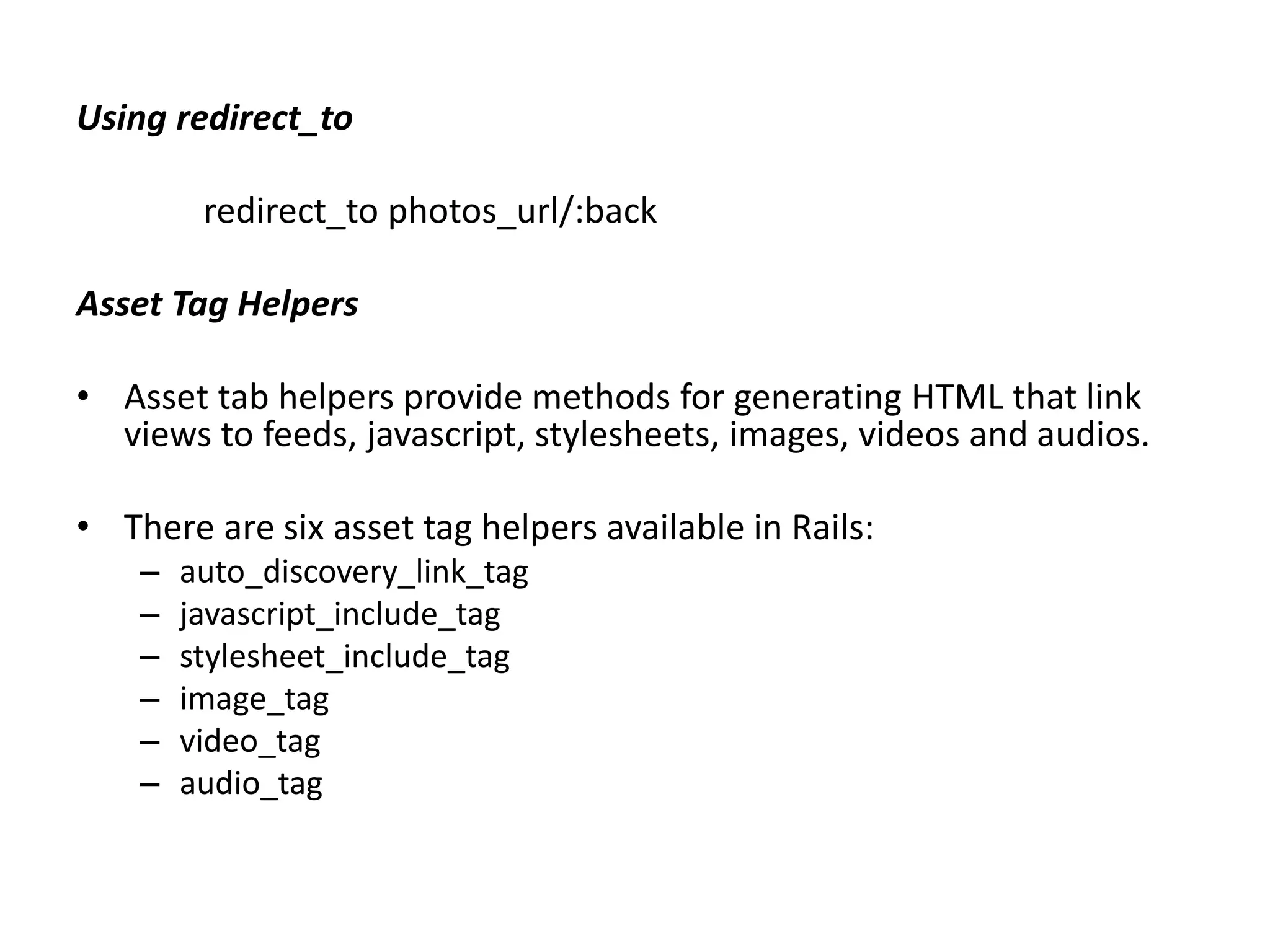 Using redirect_to redirect_to photos_url/:back Asset Tag Helpers • Asset tab helpers provide methods for generating HTML that link views to feeds, javascript, stylesheets, images, videos and audios. • There are six asset tag helpers available in Rails: – auto_discovery_link_tag – javascript_include_tag – stylesheet_include_tag – image_tag – video_tag – audio_tag 