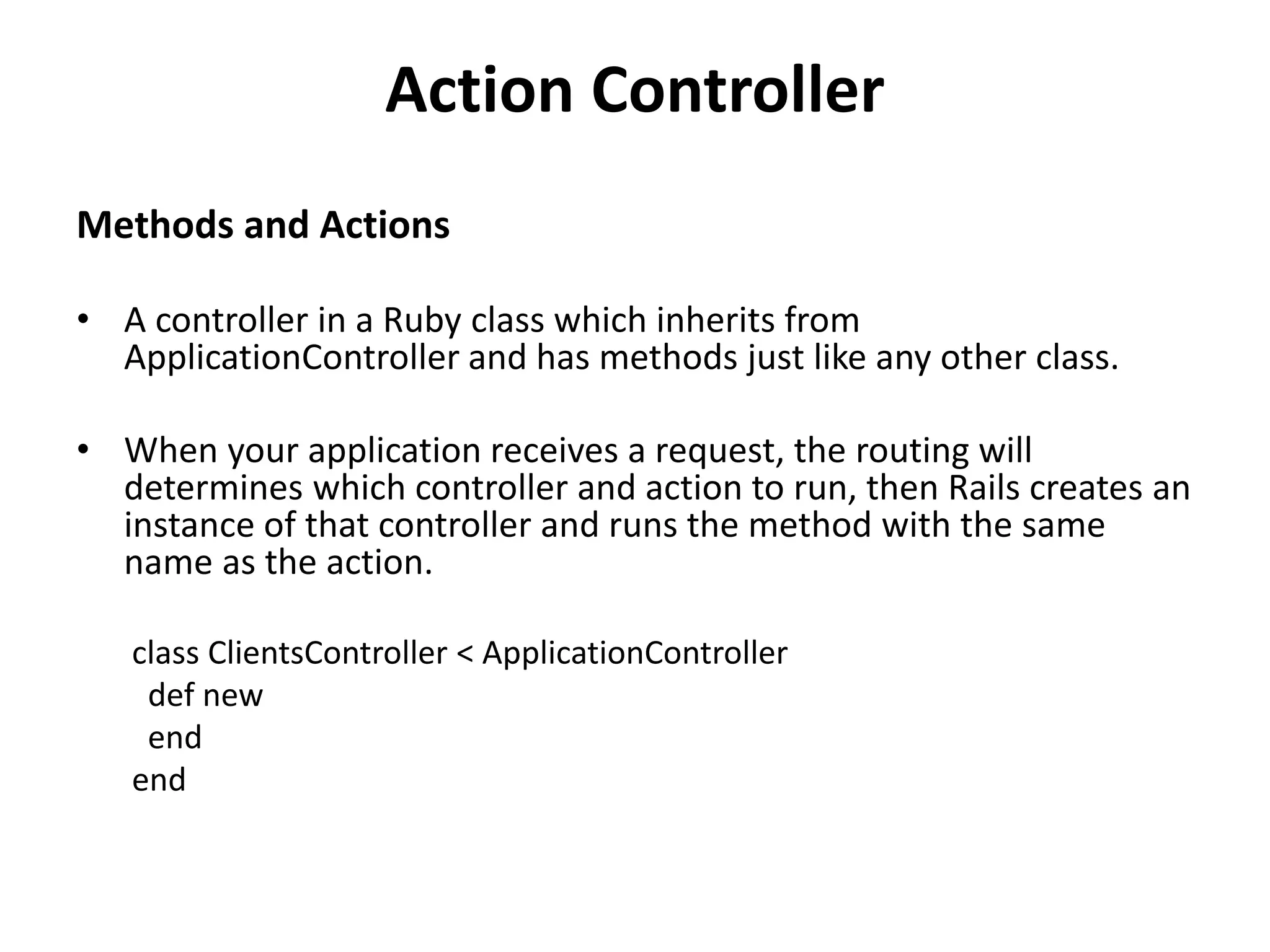 Action Controller Methods and Actions • A controller in a Ruby class which inherits from ApplicationController and has methods just like any other class. • When your application receives a request, the routing will determines which controller and action to run, then Rails creates an instance of that controller and runs the method with the same name as the action. class ClientsController < ApplicationController def new end end 