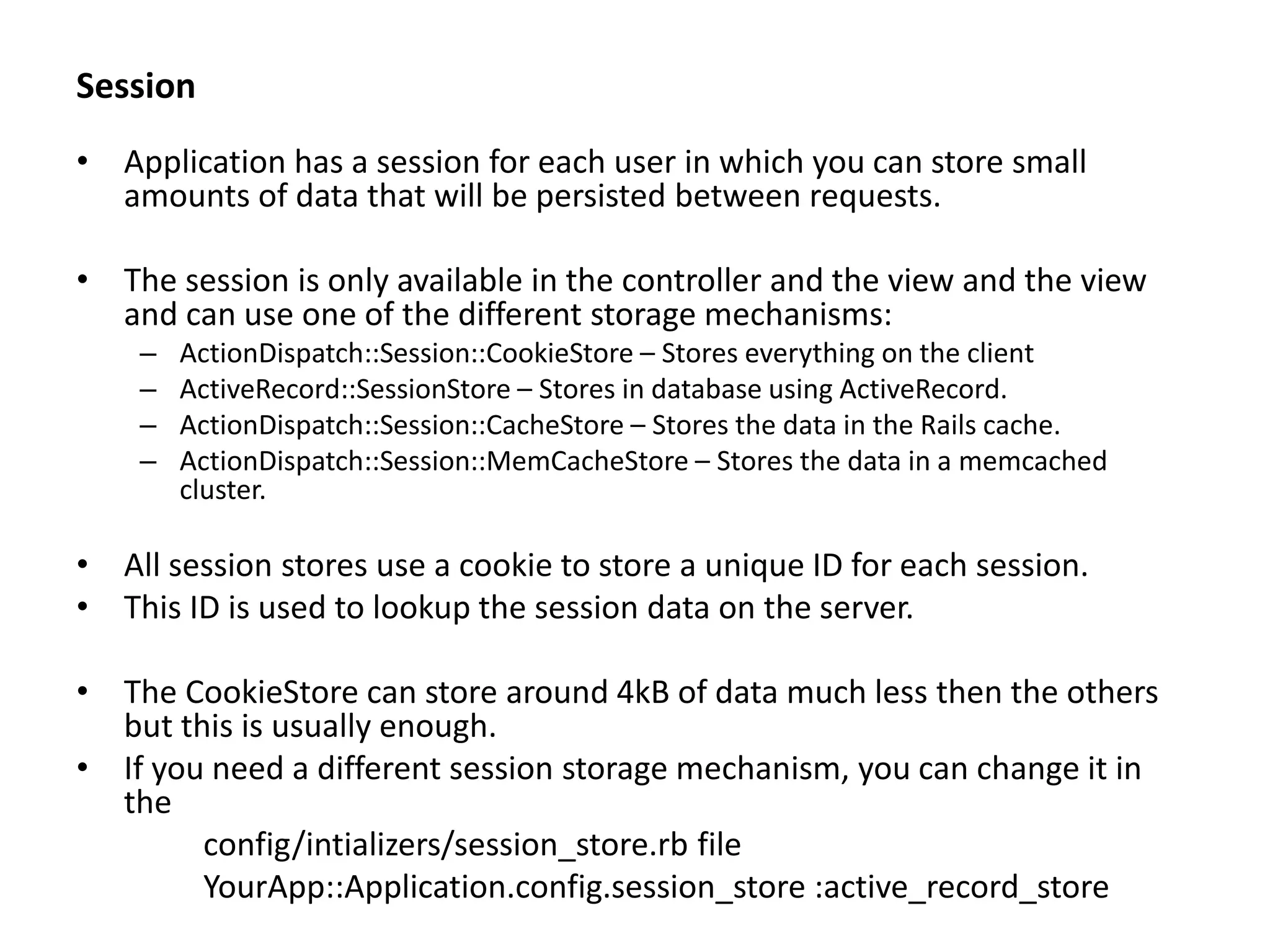 Session • Application has a session for each user in which you can store small amounts of data that will be persisted between requests. • The session is only available in the controller and the view and the view and can use one of the different storage mechanisms: – ActionDispatch::Session::CookieStore – Stores everything on the client – ActiveRecord::SessionStore – Stores in database using ActiveRecord. – ActionDispatch::Session::CacheStore – Stores the data in the Rails cache. – ActionDispatch::Session::MemCacheStore – Stores the data in a memcached cluster. • All session stores use a cookie to store a unique ID for each session. • This ID is used to lookup the session data on the server. • The CookieStore can store around 4kB of data much less then the others but this is usually enough. • If you need a different session storage mechanism, you can change it in the config/intializers/session_store.rb file YourApp::Application.config.session_store :active_record_store 