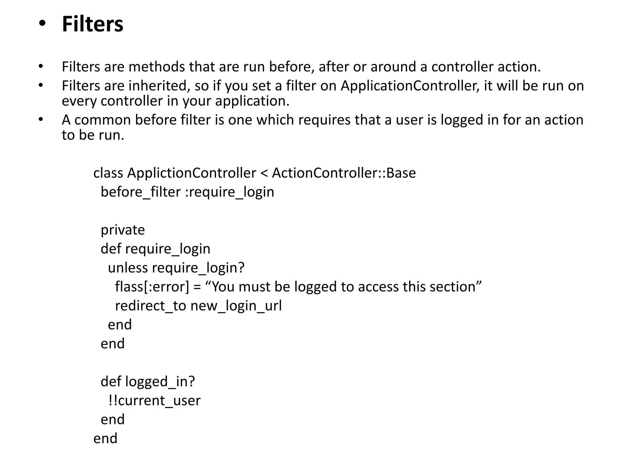 • Filters • Filters are methods that are run before, after or around a controller action. • Filters are inherited, so if you set a filter on ApplicationController, it will be run on every controller in your application. • A common before filter is one which requires that a user is logged in for an action to be run. class ApplictionController < ActionController::Base before_filter :require_login private def require_login unless require_login? flass[:error] = “You must be logged to access this section” redirect_to new_login_url end end def logged_in? !!current_user end end 