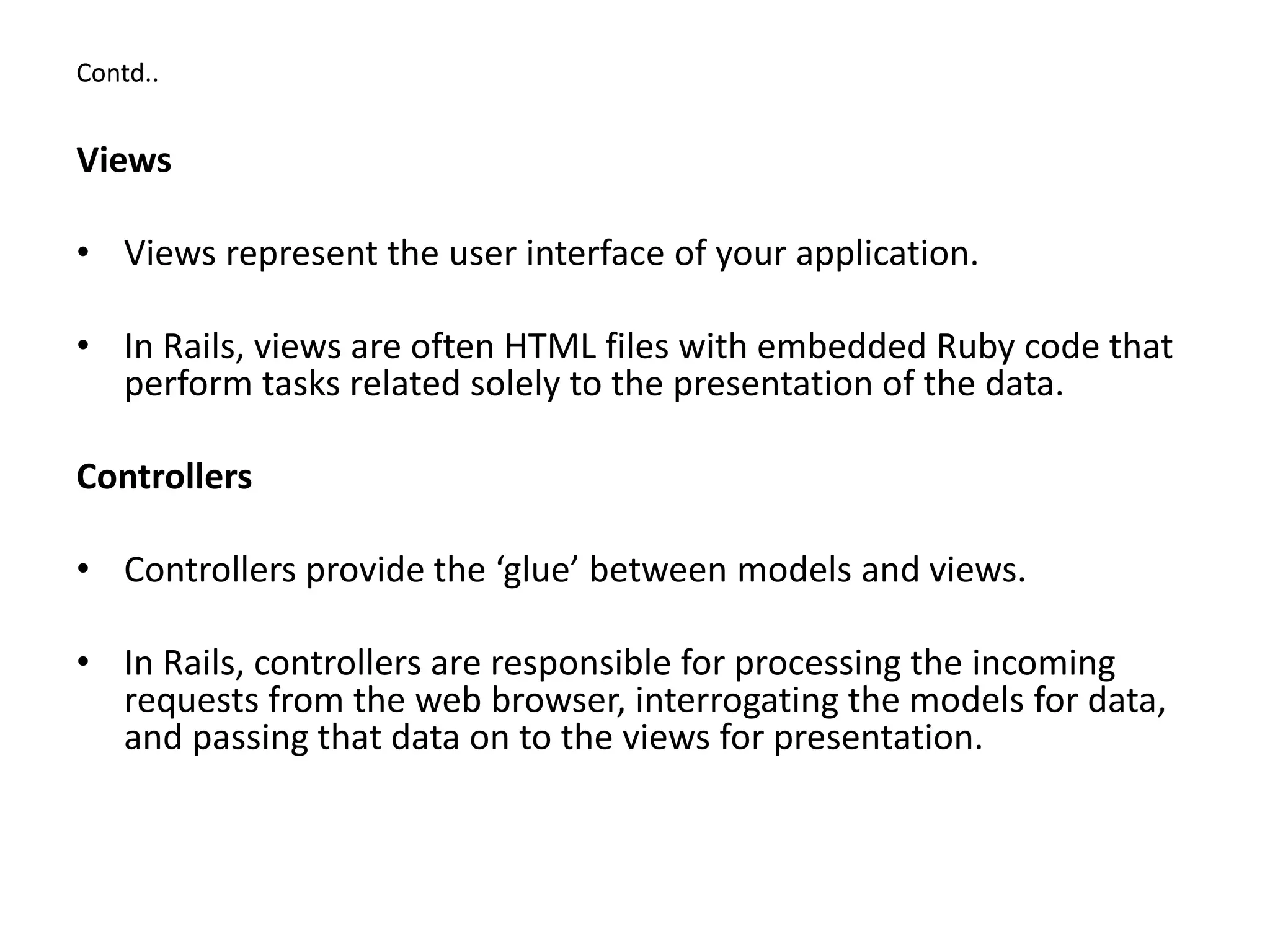 Contd.. Views • Views represent the user interface of your application. • In Rails, views are often HTML files with embedded Ruby code that perform tasks related solely to the presentation of the data. Controllers • Controllers provide the ‘glue’ between models and views. • In Rails, controllers are responsible for processing the incoming requests from the web browser, interrogating the models for data, and passing that data on to the views for presentation. 