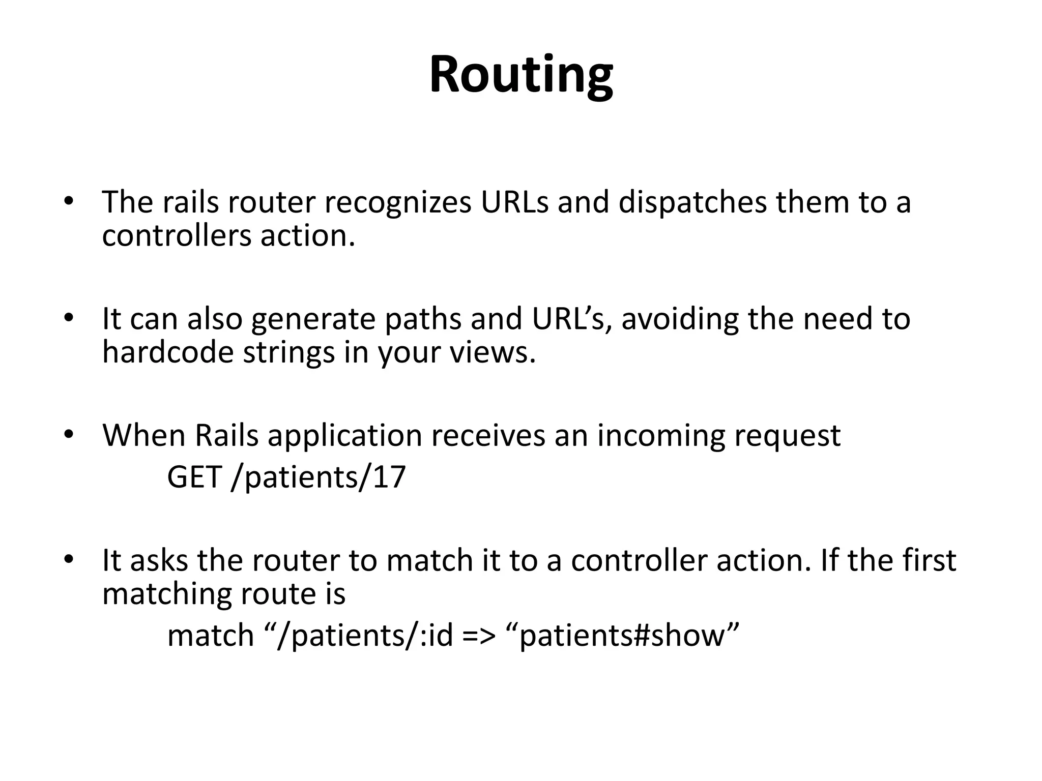 Routing • The rails router recognizes URLs and dispatches them to a controllers action. • It can also generate paths and URL’s, avoiding the need to hardcode strings in your views. • When Rails application receives an incoming request GET /patients/17 • It asks the router to match it to a controller action. If the first matching route is match “/patients/:id => “patients#show” 